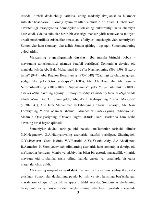 3 
 
etishda, o‘zbek davlatchiligi tarixida, uning madaniy rivojlanishida hukmdor 
sulolalar boshqaruvi, ularning ayrim vakillari alohida o‘rin tutadi. O‘zbek xalqi 
davlatchiligi taraqqiyotida Somoniylar sulolasining hukmronligi katta ahamiyat 
kasb etadi. Odatda sulolalar biron-bir o‘zlariga mansub yirik namoyanda faoliyati 
orqali mashhurlikka erishadilar (masalan, eftaliylar, anushteginiylar, temuriylar). 
Somoniylar ham shunday, ular aslida Somon qishlog‘i oqsoqoli Somonxudotning 
avlodlaridir.  
 
 
 
 
 
 
 
 
 
 
 
Mavzuning o‘rganilganilish darajasi. (bu masala birinchi bobda – 
mavzuning tarixshunosligi qismida batafsil yoritilgan) Somoniylar davriga oid 
manbalar ichida Abu Bakr Muhammad ibn Ja'far Narshaxiyning (899-959) “Buxoro 
tarixi” (944), Abu Rayhon Beruniyning (973-1048) “Qadimgi xalqlardan qolgan 
yodgorliklar yoki “Osor ul-boqiya” (1000), Abu Ali Hasan ibn Ali Tusiy – 
Nizomulmulkning (1018-1092) “Siyosatnoma” yoki “Siyar ulmuluk” (1091), 
asarlari o‘sha davrning siyosiy, ijtimoiy-iqtisodiy va madaniy tarixini o‘rganishda 
alhida o‘rin tutadi3 . Shuningdek, Abul-Fazl Bayhaqiyning “Tarixi Ma'sudiy” 
(1030-1041), Abu Jafar Muhammad at-Tabariyning “Tarixi Tabariy”, Abu Nasr 
Forobiyning “Fozil odamlar shahri”, Abulqosim Firdavsiyning “Shohnoma”, 
Mahmud Qashg‘ariyning “Devonu lug‘at at-turk” kabi asarlarida ham o‘sha 
davrning tarixi bayon qilinadi.   
 
 
 
 
 
 
 
Somoniylar davlati tarixiga oid batafsil ma'lumotlar tarixchi olimlar 
N.N.Negmatov, G.A.Hidoyatovning asarlarida batafsil yoritilgan. Shuningdek, 
N.Ya.Bichurin (Otets Iakinf), V.V.Bartold, A.Yu.Yakubovskiy, S.A.Ahadjanov, 
B.Axmedov, K.Shoniyozov kabi olimlarning asarlarida ham somoniylar davriga oid 
ma'lumotlar berilgan. Manba va adabiyotlar bilan bir qatorda mustaqillik yillarida 
mavzuga oid to‘plamlar nashr qilindi hamda gazeta va jurnallarda bir qator 
maqolalar chop etildi. 
 
 
 
 
 
 
 
 
 
 
Mavzuning maqsad va vazifalari. Tarixiy manba va ilmiy adabiyotlarda aks 
ettirilgan Somoniylar davlatining paydo bo‘lishi va rivojlanishiga bag‘ishlangan 
masalalarni chuqur o‘rganish va qiyosiy tahlil asosida, Somoniylar davlatining 
taraqqiyoti va ijtimoiy-iqtisodiy rivojlanishning sabablarini yoritish maqsadida 
