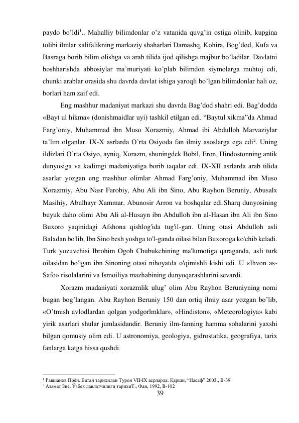 39 
 
paydo bo’ldi1.. Mahalliy bilimdonlar o’z vatanida quvg’in ostiga olinib, kupgina 
tolibi ilmlar xalifalikning markaziy shaharlari Damashq, Kohira, Bog’dod, Kufa va 
Basraga borib bilim olishga va arab tilida ijod qilishga majbur bo’ladilar. Davlatni 
boshharishda abbosiylar ma’muriyati ko’plab bilimdon siymolarga muhtoj edi, 
chunki arablar orasida shu davrda davlat ishiga yaroqli bo’lgan bilimdonlar hali oz, 
borlari ham zaif edi.  
 
 
 
 
 
 
 
 
 
Eng mashhur madaniyat markazi shu davrda Bag’dod shahri edi. Bag’dodda 
«Bayt ul hikma» (donishmaidlar uyi) tashkil etilgan edi. “Baytul xikma”da Ahmad 
Farg’oniy, Muhammad ibn Muso Xorazmiy, Ahmad ibi Abdulloh Marvaziylar 
ta’lim olganlar. IX-X asrlarda O’rta Osiyoda fan ilmiy asoslarga ega edi2. Uning 
ildizlari O’rta Osiyo, ayniq, Xorazm, shuningdek Bobil, Eron, Hindostonning antik 
dunyosiga va kadimgi madaniyatiga borib taqalar edi. IX-XII asrlarda arab tilida 
asarlar yozgan eng mashhur olimlar Ahmad Farg’oniy, Muhammad ibn Muso 
Xorazmiy, Abu Nasr Farobiy, Abu Ali ibn Sino, Abu Rayhon Beruniy, Abusalx 
Masihiy, Abulhayr Xammar, Abunosir Arron va boshqalar edi.Sharq dunyosining 
buyuk daho olimi Abu Ali al-Husayn ibn Abdulloh ibn al-Hasan ibn Ali ibn Sino 
Buxoro yaqinidagi Afshona qishlog'ida tug'il-gan. Uning otasi Abdulloh asli 
Balxdan bo'lib, Ibn Sino besh yoshga to'l-ganda oilasi bilan Buxoroga ko'chib keladi. 
Turk yozuvchisi Ibrohim Ogoh Chubukchining ma'lumotiga qaraganda, asli turk 
oilasidan bo'lgan ibn Sinoning otasi nihoyatda o'qimishli kishi edi. U «Ihvon as-
Safo» risolalarini va Ismoiliya mazhabining dunyoqarashlarini sevardi.  
 
Xorazm madaniyati xorazmlik ulug’ olim Abu Rayhon Beruniyning nomi 
bugan bog’langan. Abu Rayhon Beruniy 150 dan ortiq ilmiy asar yozgan bo’lib, 
«O’tmish avlodlardan qolgan yodgorlmklar», «Hindiston», «Meteorologiya» kabi 
yirik asarlari shular jumlasidandir. Beruniy ilm-fanning hamma sohalarini yaxshi 
bilgan qomusiy olim edi. U astronomiya, geologiya, gidrostatika, geografiya, tarix 
fanlarga katga hissa qushdi. 
                                           
1 Равшанов Поён. Ватан тарихидан Турон VII-IX асрларда. Қарши, “Насаф” 2003., B-39  
2 Азамат Зиё. Ўзбек давлатчилиги тарихиТ., Фан, 1992, B-102 
