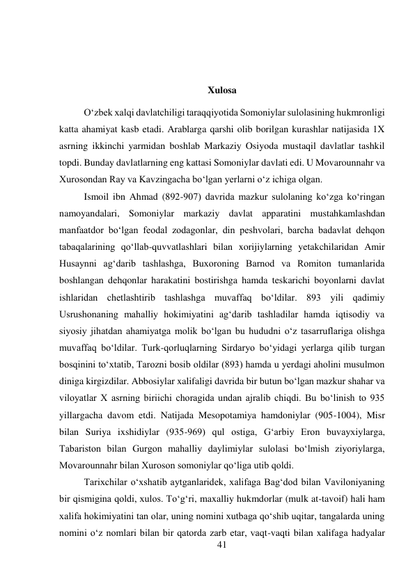 41 
 
 
 
Xulosa 
O‘zbek xalqi davlatchiligi taraqqiyotida Somoniylar sulolasining hukmronligi 
katta ahamiyat kasb etadi. Arablarga qarshi olib borilgan kurashlar natijasida 1X 
asrning ikkinchi yarmidan boshlab Markaziy Osiyoda mustaqil davlatlar tashkil 
topdi. Bunday davlatlarning eng kattasi Somoniylar davlati edi. U Movarounnahr va 
Xurosondan Ray va Kavzingacha bo‘lgan yerlarni o‘z ichiga olgan.   
 
 
Ismoil ibn Ahmad (892-907) davrida mazkur sulolaning ko‘zga ko‘ringan 
namoyandalari, Somoniylar markaziy davlat apparatini mustahkamlashdan 
manfaatdor bo‘lgan feodal zodagonlar, din peshvolari, barcha badavlat dehqon 
tabaqalarining qo‘llab-quvvatlashlari bilan xorijiylarning yetakchilaridan Amir 
Husaynni ag‘darib tashlashga, Buxoroning Barnod va Romiton tumanlarida 
boshlangan dehqonlar harakatini bostirishga hamda teskarichi boyonlarni davlat 
ishlaridan chetlashtirib tashlashga muvaffaq bo‘ldilar. 893 yili qadimiy 
Usrushonaning mahalliy hokimiyatini ag‘darib tashladilar hamda iqtisodiy va 
siyosiy jihatdan ahamiyatga molik bo‘lgan bu hududni o‘z tasarruflariga olishga 
muvaffaq bo‘ldilar. Turk-qorluqlarning Sirdaryo bo‘yidagi yerlarga qilib turgan 
bosqinini to‘xtatib, Tarozni bosib oldilar (893) hamda u yerdagi aholini musulmon 
diniga kirgizdilar. Abbosiylar xalifaligi davrida bir butun bo‘lgan mazkur shahar va 
viloyatlar X asrning biriichi choragida undan ajralib chiqdi. Bu bo‘linish to 935 
yillargacha davom etdi. Natijada Mesopotamiya hamdoniylar (905-1004), Misr 
bilan Suriya ixshidiylar (935-969) qul ostiga, G‘arbiy Eron buvayxiylarga, 
Tabariston bilan Gurgon mahalliy daylimiylar sulolasi bo‘lmish ziyoriylarga, 
Movarounnahr bilan Xuroson somoniylar qo‘liga utib qoldi.   
 
 
Tarixchilar o‘xshatib aytganlaridek, xalifaga Bag‘dod bilan Vaviloniyaning 
bir qismigina qoldi, xulos. To‘g‘ri, maxalliy hukmdorlar (mulk at-tavoif) hali ham 
xalifa hokimiyatini tan olar, uning nomini xutbaga qo‘shib uqitar, tangalarda uning 
nomini o‘z nomlari bilan bir qatorda zarb etar, vaqt-vaqti bilan xalifaga hadyalar 
