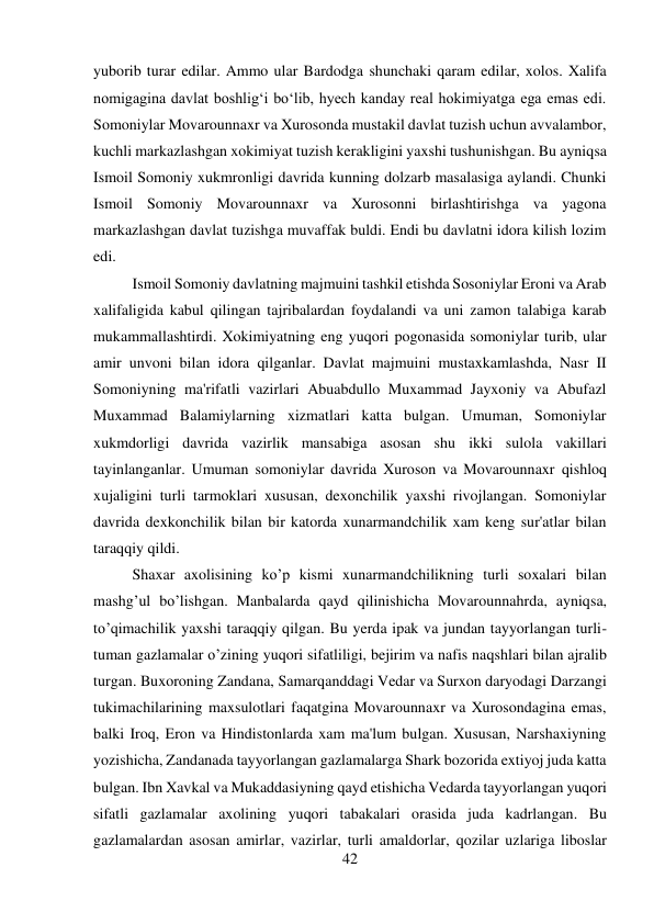 42 
 
yuborib turar edilar. Ammo ular Bardodga shunchaki qaram edilar, xolos. Xalifa 
nomigagina davlat boshlig‘i bo‘lib, hyech kanday real hokimiyatga ega emas edi. 
Somoniylar Movarounnaxr va Xurosonda mustakil davlat tuzish uchun avvalambor, 
kuchli markazlashgan xokimiyat tuzish kerakligini yaxshi tushunishgan. Bu ayniqsa 
Ismoil Somoniy xukmronligi davrida kunning dolzarb masalasiga aylandi. Chunki 
Ismoil Somoniy Movarounnaxr va Xurosonni birlashtirishga va yagona 
markazlashgan davlat tuzishga muvaffak buldi. Endi bu davlatni idora kilish lozim 
edi.   
 
 
 
 
 
 
 
 
 
 
 
Ismoil Somoniy davlatning majmuini tashkil etishda Sosoniylar Eroni va Arab 
xalifaligida kabul qilingan tajribalardan foydalandi va uni zamon talabiga karab 
mukammallashtirdi. Xokimiyatning eng yuqori pogonasida somoniylar turib, ular 
amir unvoni bilan idora qilganlar. Davlat majmuini mustaxkamlashda, Nasr II 
Somoniyning ma'rifatli vazirlari Abuabdullo Muxammad Jayxoniy va Abufazl 
Muxammad Balamiylarning xizmatlari katta bulgan. Umuman, Somoniylar 
xukmdorligi davrida vazirlik mansabiga asosan shu ikki sulola vakillari 
tayinlanganlar. Umuman somoniylar davrida Xuroson va Movarounnaxr qishloq 
xujaligini turli tarmoklari xususan, dexonchilik yaxshi rivojlangan. Somoniylar 
davrida dexkonchilik bilan bir katorda xunarmandchilik xam keng sur'atlar bilan 
taraqqiy qildi.  
 
 
 
 
 
 
 
 
 
 
Shaxar axolisining ko’p kismi xunarmandchilikning turli soxalari bilan 
mashg’ul bo’lishgan. Manbalarda qayd qilinishicha Movarounnahrda, ayniqsa, 
to’qimachilik yaxshi taraqqiy qilgan. Bu yerda ipak va jundan tayyorlangan turli-
tuman gazlamalar o’zining yuqori sifatliligi, bejirim va nafis naqshlari bilan ajralib 
turgan. Buxoroning Zandana, Samarqanddagi Vedar va Surxon daryodagi Darzangi 
tukimachilarining maxsulotlari faqatgina Movarounnaxr va Xurosondagina emas, 
balki Iroq, Eron va Hindistonlarda xam ma'lum bulgan. Xususan, Narshaxiyning 
yozishicha, Zandanada tayyorlangan gazlamalarga Shark bozorida extiyoj juda katta 
bulgan. Ibn Xavkal va Mukaddasiyning qayd etishicha Vedarda tayyorlangan yuqori 
sifatli gazlamalar axolining yuqori tabakalari orasida juda kadrlangan. Bu 
gazlamalardan asosan amirlar, vazirlar, turli amaldorlar, qozilar uzlariga liboslar 
