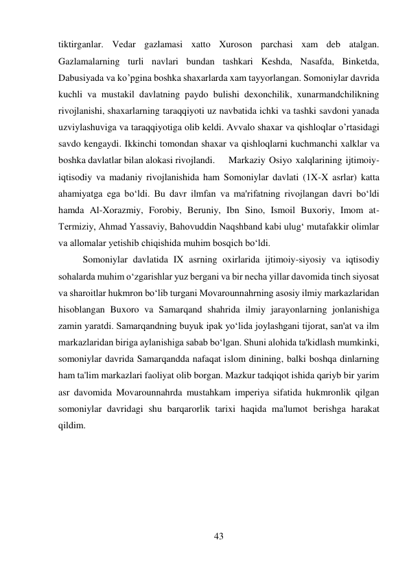 43 
 
tiktirganlar. Vedar gazlamasi xatto Xuroson parchasi xam deb atalgan. 
Gazlamalarning turli navlari bundan tashkari Keshda, Nasafda, Binketda, 
Dabusiyada va ko’pgina boshka shaxarlarda xam tayyorlangan. Somoniylar davrida 
kuchli va mustakil davlatning paydo bulishi dexonchilik, xunarmandchilikning 
rivojlanishi, shaxarlarning taraqqiyoti uz navbatida ichki va tashki savdoni yanada 
uzviylashuviga va taraqqiyotiga olib keldi. Avvalo shaxar va qishloqlar o’rtasidagi 
savdo kengaydi. Ikkinchi tomondan shaxar va qishloqlarni kuchmanchi xalklar va 
boshka davlatlar bilan alokasi rivojlandi.  
Markaziy Osiyo xalqlarining ijtimoiy-
iqtisodiy va madaniy rivojlanishida ham Somoniylar davlati (1X-X asrlar) katta 
ahamiyatga ega bo‘ldi. Bu davr ilmfan va ma'rifatning rivojlangan davri bo‘ldi 
hamda Al-Xorazmiy, Forobiy, Beruniy, Ibn Sino, Ismoil Buxoriy, Imom at-
Termiziy, Ahmad Yassaviy, Bahovuddin Naqshband kabi ulug‘ mutafakkir olimlar 
va allomalar yetishib chiqishida muhim bosqich bo‘ldi.  
 
 
 
 
Somoniylar davlatida IX asrning oxirlarida ijtimoiy-siyosiy va iqtisodiy 
sohalarda muhim o‘zgarishlar yuz bergani va bir necha yillar davomida tinch siyosat 
va sharoitlar hukmron bo‘lib turgani Movarounnahrning asosiy ilmiy markazlaridan 
hisoblangan Buxoro va Samarqand shahrida ilmiy jarayonlarning jonlanishiga 
zamin yaratdi. Samarqandning buyuk ipak yo‘lida joylashgani tijorat, san'at va ilm 
markazlaridan biriga aylanishiga sabab bo‘lgan. Shuni alohida ta'kidlash mumkinki, 
somoniylar davrida Samarqandda nafaqat islom dinining, balki boshqa dinlarning 
ham ta'lim markazlari faoliyat olib borgan. Mazkur tadqiqot ishida qariyb bir yarim 
asr davomida Movarounnahrda mustahkam imperiya sifatida hukmronlik qilgan 
somoniylar davridagi shu barqarorlik tarixi haqida ma'lumot berishga harakat 
qildim. 
 
 
 
 
