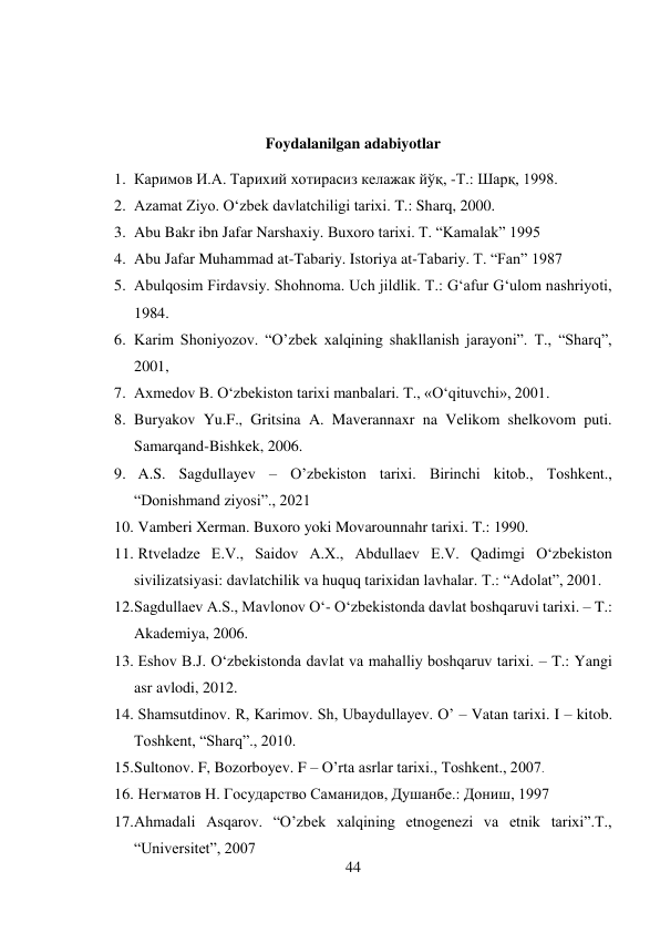 44 
 
 
 
Foydalanilgan adabiyotlar 
1. Каримов И.А. Тарихий хотирасиз келажак йўқ, -Т.: Шарқ, 1998. 
2. Azamat Ziyo. O‘zbek davlatchiligi tarixi. T.: Sharq, 2000. 
3. Abu Bakr ibn Jafar Narshaxiy. Buxoro tarixi. T. “Kamalak” 1995 
4. Abu Jafar Muhammad at-Tabariy. Istoriya at-Tabariy. T. “Fan” 1987 
5. Abulqosim Firdavsiy. Shohnoma. Uch jildlik. T.: G‘afur G‘ulom nashriyoti, 
1984. 
6. Karim Shoniyozov. “O’zbek xalqining shakllanish jarayoni”. T., “Sharq”,  
2001,  
7. Axmedov B. O‘zbekiston tarixi manbalari. T., «O‘qituvchi», 2001. 
8. Buryakov Yu.F., Gritsina A. Maverannaxr na Velikom shelkovom puti. 
Samarqand-Bishkek, 2006. 
9.  A.S. Sagdullayev – O’zbekiston tarixi. Birinchi kitob., Toshkent., 
“Donishmand ziyosi”., 2021 
10.  Vamberi Xerman. Buxoro yoki Movarounnahr tarixi. T.: 1990. 
11.  Rtveladze E.V., Saidov A.X., Abdullaev E.V. Qadimgi O‘zbekiston 
sivilizatsiyasi: davlatchilik va huquq tarixidan lavhalar. T.: “Adolat”, 2001. 
12. Sagdullaev A.S., Mavlonov O‘- O‘zbekistonda davlat boshqaruvi tarixi. – T.: 
Akademiya, 2006. 
13.  Eshov B.J. O‘zbekistonda davlat va mahalliy boshqaruv tarixi. – T.: Yangi 
asr avlodi, 2012. 
14.  Shamsutdinov. R, Karimov. Sh, Ubaydullayev. O’ – Vatan tarixi. I – kitob. 
Toshkent, “Sharq”., 2010. 
15. Sultonov. F, Bozorboyev. F – O’rta asrlar tarixi., Toshkent., 2007. 
16.  Негматов Н. Государство Саманидов, Душанбе.: Дониш, 1997 
17. Ahmadali Asqarov. “O’zbek xalqining etnogenezi va etnik tarixi”.T.,  
“Universitet”, 2007 
