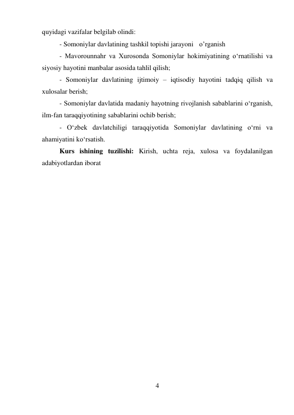 4 
 
quyidagi vazifalar belgilab olindi:  
 
 
 
 
 
 
 
 
- Somoniylar davlatining tashkil topishi jarayoni o’rganish 
 
 
 
- Mavorounnahr va Xurosonda Somoniylar hokimiyatining o‘rnatilishi va 
siyosiy hayotini manbalar asosida tahlil qilish;  
 
 
 
 
 
 
- Somoniylar davlatining ijtimoiy – iqtisodiy hayotini tadqiq qilish va 
xulosalar berish;   
 
 
 
 
 
 
 
 
 
 
- Somoniylar davlatida madaniy hayotning rivojlanish sabablarini o‘rganish, 
ilm-fan taraqqiyotining sabablarini ochib berish;   
 
 
 
 
 
- O‘zbek davlatchiligi taraqqiyotida Somoniylar davlatining o‘rni va 
ahamiyatini ko‘rsatish.  
 
 
 
 
 
 
 
 
 
Kurs ishining tuzilishi: Kirish, uchta reja, xulosa va foydalanilgan 
adabiyotlardan iborat 
 
 
 
 
 
 
 
 
 
 
 
 
 
