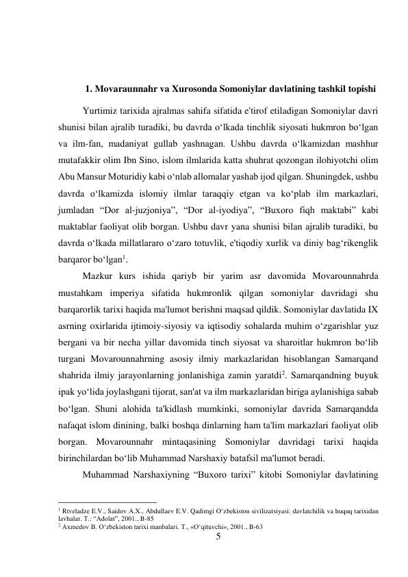 5 
 
 
 
1. Movaraunnahr va Xurosonda Somoniylar davlatining tashkil topishi 
Yurtimiz tarixida ajralmas sahifa sifatida e'tirof etiladigan Somoniylar davri 
shunisi bilan ajralib turadiki, bu davrda o‘lkada tinchlik siyosati hukmron bo‘lgan 
va ilm-fan, madaniyat gullab yashnagan. Ushbu davrda o‘lkamizdan mashhur 
mutafakkir olim Ibn Sino, islom ilmlarida katta shuhrat qozongan ilohiyotchi olim 
Abu Mansur Moturidiy kabi o‘nlab allomalar yashab ijod qilgan. Shuningdek, ushbu 
davrda o‘lkamizda islomiy ilmlar taraqqiy etgan va ko‘plab ilm markazlari, 
jumladan “Dor al-juzjoniya”, “Dor al-iyodiya”, “Buxoro fiqh maktabi” kabi 
maktablar faoliyat olib borgan. Ushbu davr yana shunisi bilan ajralib turadiki, bu 
davrda o‘lkada millatlararo o‘zaro totuvlik, e'tiqodiy xurlik va diniy bag‘rikenglik 
barqaror bo‘lgan1.   
 
 
 
 
 
 
 
 
 
Mazkur kurs ishida qariyb bir yarim asr davomida Movarounnahrda 
mustahkam imperiya sifatida hukmronlik qilgan somoniylar davridagi shu 
barqarorlik tarixi haqida ma'lumot berishni maqsad qildik. Somoniylar davlatida IX 
asrning oxirlarida ijtimoiy-siyosiy va iqtisodiy sohalarda muhim o‘zgarishlar yuz 
bergani va bir necha yillar davomida tinch siyosat va sharoitlar hukmron bo‘lib 
turgani Movarounnahrning asosiy ilmiy markazlaridan hisoblangan Samarqand 
shahrida ilmiy jarayonlarning jonlanishiga zamin yaratdi2. Samarqandning buyuk 
ipak yo‘lida joylashgani tijorat, san'at va ilm markazlaridan biriga aylanishiga sabab 
bo‘lgan. Shuni alohida ta'kidlash mumkinki, somoniylar davrida Samarqandda 
nafaqat islom dinining, balki boshqa dinlarning ham ta'lim markazlari faoliyat olib 
borgan. Movarounnahr mintaqasining Somoniylar davridagi tarixi haqida 
birinchilardan bo‘lib Muhammad Narshaxiy batafsil ma'lumot beradi.  
 
 
Muhammad Narshaxiyning “Buxoro tarixi” kitobi Somoniylar davlatining 
                                           
1 Rtveladze E.V., Saidov A.X., Abdullaev E.V. Qadimgi O‘zbekiston sivilizatsiyasi: davlatchilik va huquq tarixidan 
lavhalar. T.: “Adolat”, 2001., B-85 
2 Axmedov B. O‘zbekiston tarixi manbalari. T., «O‘qituvchi», 2001., B-63 
