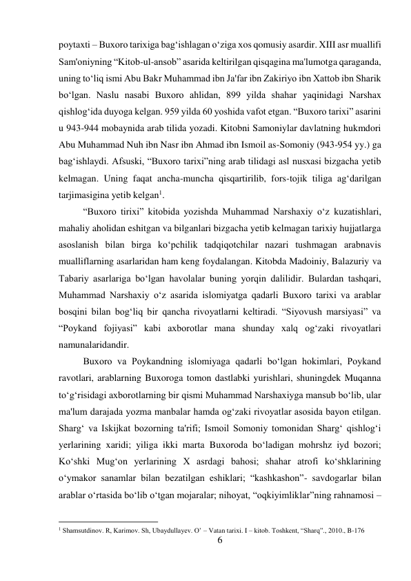 6 
 
poytaxti – Buxoro tarixiga bag‘ishlagan o‘ziga xos qomusiy asardir. XIII asr muallifi 
Sam'oniyning “Kitob-ul-ansob” asarida keltirilgan qisqagina ma'lumotga qaraganda, 
uning to‘liq ismi Abu Bakr Muhammad ibn Ja'far ibn Zakiriyo ibn Xattob ibn Sharik 
bo‘lgan. Naslu nasabi Buxoro ahlidan, 899 yilda shahar yaqinidagi Narshax 
qishlog‘ida duyoga kelgan. 959 yilda 60 yoshida vafot etgan. “Buxoro tarixi” asarini 
u 943-944 mobaynida arab tilida yozadi. Kitobni Samoniylar davlatning hukmdori 
Abu Muhammad Nuh ibn Nasr ibn Ahmad ibn Ismoil as-Somoniy (943-954 yy.) ga 
bag‘ishlaydi. Afsuski, “Buxoro tarixi”ning arab tilidagi asl nusxasi bizgacha yetib 
kelmagan. Uning faqat ancha-muncha qisqartirilib, fors-tojik tiliga ag‘darilgan 
tarjimasigina yetib kelgan1.  
 
 
 
 
 
 
 
“Buxoro tirixi” kitobida yozishda Muhammad Narshaxiy o‘z kuzatishlari, 
mahaliy aholidan eshitgan va bilganlari bizgacha yetib kelmagan tarixiy hujjatlarga 
asoslanish bilan birga ko‘pchilik tadqiqotchilar nazari tushmagan arabnavis 
mualliflarning asarlaridan ham keng foydalangan. Kitobda Madoiniy, Balazuriy va 
Tabariy asarlariga bo‘lgan havolalar buning yorqin dalilidir. Bulardan tashqari, 
Muhammad Narshaxiy o‘z asarida islomiyatga qadarli Buxoro tarixi va arablar 
bosqini bilan bog‘liq bir qancha rivoyatlarni keltiradi. “Siyovush marsiyasi” va 
“Poykand fojiyasi” kabi axborotlar mana shunday xalq og‘zaki rivoyatlari 
namunalaridandir.   
 
 
 
 
 
 
 
 
 
Buxoro va Poykandning islomiyaga qadarli bo‘lgan hokimlari, Poykand 
ravotlari, arablarning Buxoroga tomon dastlabki yurishlari, shuningdek Muqanna 
to‘g‘risidagi axborotlarning bir qismi Muhammad Narshaxiyga mansub bo‘lib, ular 
ma'lum darajada yozma manbalar hamda og‘zaki rivoyatlar asosida bayon etilgan. 
Sharg‘ va Iskijkat bozorning ta'rifi; Ismoil Somoniy tomonidan Sharg‘ qishlog‘i 
yerlarining xaridi; yiliga ikki marta Buxoroda bo‘ladigan mohrshz iyd bozori; 
Ko‘shki Mug‘on yerlarining X asrdagi bahosi; shahar atrofi ko‘shklarining 
o‘ymakor sanamlar bilan bezatilgan eshiklari; “kashkashon”- savdogarlar bilan 
arablar o‘rtasida bo‘lib o‘tgan mojaralar; nihoyat, “oqkiyimliklar”ning rahnamosi – 
                                           
1 Shamsutdinov. R, Karimov. Sh, Ubaydullayev. O’ – Vatan tarixi. I – kitob. Toshkent, “Sharq”., 2010., B-176 
