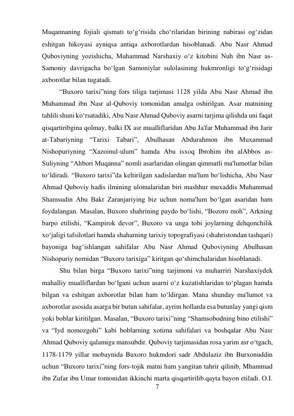 7 
 
Muqannaning fojiali qismati to‘g‘risida cho‘rilaridan birining nabirasi og‘zidan 
eshitgan hikoyasi ayniqsa antiqa axborotlardan hisoblanadi. Abu Nasr Ahmad 
Quboviyning yozishicha, Muhammad Narshaxiy o‘z kitobini Nuh ibn Nasr as-
Samoniy davrigacha bo‘lgan Samoniylar sulolasining hukmronligi to‘g‘risidagi 
axborotlar bilan tugatadi.  
 
 
 
 
 
 
 
 
“Buxoro tarixi”ning fors tiliga tarjimasi 1128 yilda Abu Nasr Ahmad ibn 
Muhammad ibn Nasr al-Quboviy tomonidan amalga oshirilgan. Asar matnining 
tahlili shuni ko‘rsatadiki, Abu Nasr Ahmad Quboviy asarni tarjima qilishda uni faqat 
qisqartiribgina qolmay, balki IX asr mualliflaridan Abu Ja'far Muhammad ibn Jarir 
at-Tabariyning “Tarixi Tabari”, Abulhasan Abdurahmon ibn Muxammad 
Nishopuriyning “Xazoinul-ulum” hamda Abu isxoq Ibrohim ibn alAbbos as-
Suliyning “Ahbori Muqanna” nomli asarlaridan olingan qimmatli ma'lumotlar bilan 
to‘ldiradi. “Buxoro tarixi”da keltirilgan xadislardan ma'lum bo‘lishicha, Abu Nasr 
Ahmad Quboviy hadis ilmining ulomalaridan biri mashhur muxaddis Muhammad 
Shamsudin Abu Bakr Zaranjariying biz uchun noma'lum bo‘lgan asaridan ham 
foydalangan. Masalan, Buxoro shahrining paydo bo‘lishi, “Bozoro moh”, Arkning 
barpo etilishi, “Kampirok devor”, Buxoro va unga tobi joylarning dehqonchilik 
xo‘jaligi tafsilotlari hamda shaharning tarixiy topografiyasi (shahristondan tashqari) 
bayoniga bag‘ishlangan sahifalar Abu Nasr Ahmad Quboviyning Abulhasan 
Nishopuriy nomidan “Buxoro tarixiga” kiritgan qo‘shimchalaridan hisoblanadi.  
 
Shu bilan birga “Buxoro tarixi”ning tarjimoni va muharriri Narshaxiydek 
mahalliy mualliflardan bo‘lgani uchun asarni o‘z kuzatishlaridan to‘plagan hamda 
bilgan va eshitgan axborotlar bilan ham to‘ldirgan. Mana shunday ma'lumot va 
axborotlar asosida asarga bir butun sahifalar, ayrim hollarda esa butunlay yangi qism 
yoki boblar kiritilgan. Masalan, “Buxoro tarixi”ning “Shamsobodning bino etilishi” 
va “Iyd nomozgohi” kabi boblarning xotima sahifalari va boshqalar Abu Nasr 
Ahmad Quboviy qalamiga mansubdir. Quboviy tarjimasidan rosa yarim asr o‘tgach, 
1178-1179 yillar mobaynida Buxoro hukmdori sadr Abdulaziz ibn Burxonuddin 
uchun “Buxoro tarixi”ning fors-tojik matni ham yangitan tahrir qilinib, Mhammad 
ibn Zufar ibn Umar tomonidan ikkinchi marta qisqartirilib.qayta bayon etiladi. O.I. 
