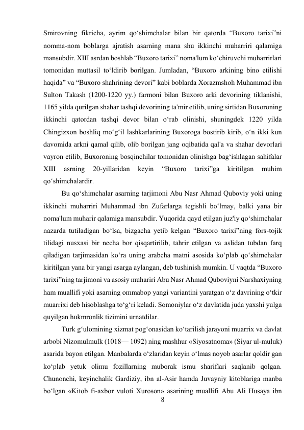 8 
 
Smirovning fikricha, ayrim qo‘shimchalar bilan bir qatorda “Buxoro tarixi”ni 
nomma-nom boblarga ajratish asarning mana shu ikkinchi muharriri qalamiga 
mansubdir. XIII asrdan boshlab “Buxoro tarixi” noma'lum ko‘chiruvchi muharrirlari 
tomonidan muttasil to‘ldirib borilgan. Jumladan, “Buxoro arkining bino etilishi 
haqida” va “Buxoro shahrining devori” kabi boblarda Xorazmshoh Muhammad ibn 
Sulton Takash (1200-1220 yy.) farmoni bilan Buxoro arki devorining tiklanishi, 
1165 yilda qurilgan shahar tashqi devorining ta'mir etilib, uning sirtidan Buxoroning 
ikkinchi qatordan tashqi devor bilan o‘rab olinishi, shuningdek 1220 yilda 
Chingizxon boshliq mo‘g‘il lashkarlarining Buxoroga bostirib kirib, o‘n ikki kun 
davomida arkni qamal qilib, olib borilgan jang oqibatida qal'a va shahar devorlari 
vayron etilib, Buxoroning bosqinchilar tomonidan olinishga bag‘ishlagan sahifalar 
XIII 
asrning 
20-yillaridan 
keyin 
“Buxoro 
tarixi”ga 
kiritilgan 
muhim 
qo‘shimchalardir.   
 
 
 
 
 
 
 
 
 
Bu qo‘shimchalar asarning tarjimoni Abu Nasr Ahmad Quboviy yoki uning 
ikkinchi muharriri Muhammad ibn Zufarlarga tegishli bo‘lmay, balki yana bir 
noma'lum muharir qalamiga mansubdir. Yuqorida qayd etilgan juz'iy qo‘shimchalar 
nazarda tutiladigan bo‘lsa, bizgacha yetib kelgan “Buxoro tarixi”ning fors-tojik 
tilidagi nusxasi bir necha bor qisqartirilib, tahrir etilgan va aslidan tubdan farq 
qiladigan tarjimasidan ko‘ra uning arabcha matni asosida ko‘plab qo‘shimchalar 
kiritilgan yana bir yangi asarga aylangan, deb tushinish mumkin. U vaqtda “Buxoro 
tarixi”ning tarjimoni va asosiy muhariri Abu Nasr Ahmad Quboviyni Narshaxiyning 
ham muallifi yoki asarning ommabop yangi variantini yaratgan o‘z davrining o‘tkir 
muarrixi deb hisoblashga to‘g‘ri keladi. Somoniylar o‘z davlatida juda yaxshi yulga 
quyilgan hukmronlik tizimini urnatdilar.  
 
 
 
 
 
 
Turk g‘ulomining xizmat pog‘onasidan ko‘tarilish jarayoni muarrix va davlat 
arbobi Nizomulmulk (1018— 1092) ning mashhur «Siyosatnoma» (Siyar ul-muluk) 
asarida bayon etilgan. Manbalarda o‘zlaridan keyin o‘lmas noyob asarlar qoldir gan 
ko‘plab yetuk olimu fozillarning muborak ismu shariflari saqlanib qolgan. 
Chunonchi, keyinchalik Gardiziy, ibn al-Asir hamda Juvayniy kitoblariga manba 
bo‘lgan «Kitob fi-axbor vuloti Xuroson» asarining muallifi Abu Ali Husaya ibn 
