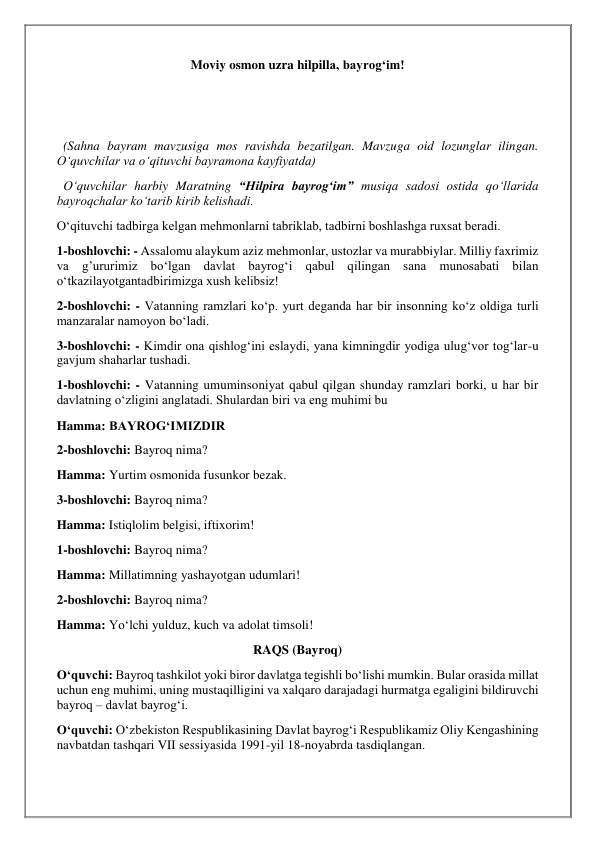 Moviy osmon uzra hilpilla, bayrog‘im! 
 
 
  (Sahna bayram mavzusiga mos ravishda bezatilgan. Mavzuga oid lozunglar ilingan. 
O‘quvchilar va o‘qituvchi bayramona kayfiyatda) 
  O‘quvchilar harbiy Maratning “Hilpira bayrog‘im” musiqa sadosi ostida qo‘llarida 
bayroqchalar ko‘tarib kirib kelishadi. 
O‘qituvchi tadbirga kelgan mehmonlarni tabriklab, tadbirni boshlashga ruxsat beradi. 
1-boshlovchi: - Assalomu alaykum aziz mehmonlar, ustozlar va murabbiylar. Milliy faxrimiz 
va g’ururimiz bo‘lgan davlat bayrog‘i qabul qilingan sana munosabati bilan 
o‘tkazilayotgantadbirimizga xush kelibsiz! 
2-boshlovchi: - Vatanning ramzlari ko‘p. yurt deganda har bir insonning ko‘z oldiga turli 
manzaralar namoyon bo‘ladi. 
3-boshlovchi: - Kimdir ona qishlog‘ini eslaydi, yana kimningdir yodiga ulug‘vor tog‘lar-u 
gavjum shaharlar tushadi. 
1-boshlovchi: - Vatanning umuminsoniyat qabul qilgan shunday ramzlari borki, u har bir 
davlatning o‘zligini anglatadi. Shulardan biri va eng muhimi bu  
Hamma: BAYROG‘IMIZDIR 
2-boshlovchi: Bayroq nima? 
Hamma: Yurtim osmonida fusunkor bezak. 
3-boshlovchi: Bayroq nima?  
Hamma: Istiqlolim belgisi, iftixorim! 
1-boshlovchi: Bayroq nima? 
Hamma: Millatimning yashayotgan udumlari! 
2-boshlovchi: Bayroq nima? 
Hamma: Yo‘lchi yulduz, kuch va adolat timsoli! 
RAQS (Bayroq) 
O‘quvchi: Bayroq tashkilot yoki biror davlatga tegishli bo‘lishi mumkin. Bular orasida millat 
uchun eng muhimi, uning mustaqilligini va xalqaro darajadagi hurmatga egaligini bildiruvchi 
bayroq – davlat bayrog‘i. 
O‘quvchi: O‘zbekiston Respublikasining Davlat bayrog‘i Respublikamiz Oliy Kengashining 
navbatdan tashqari VII sessiyasida 1991-yil 18-noyabrda tasdiqlangan. 
