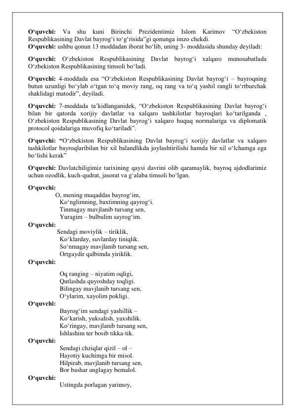 O‘quvchi: 
Va 
shu 
kuni 
Birinchi 
Prezidentimiz 
Islom 
Karimov 
“O‘zbekiston 
Respublikasining Davlat bayrog‘i to‘g‘risida”gi qonunga imzo chekdi. 
O‘quvchi: ushbu qonun 13 moddadan iborat bo‘lib, uning 3- moddasida shunday deyiladi: 
O‘quvchi: O‘zbekiston Respublikasining Davlat bayrog‘i xalqaro munosabatlada 
O‘zbekiston Respublikasining timsoli bo‘ladi. 
O‘quvchi: 4-moddada esa “O‘zbekiston Respublikasining Davlat bayrog‘i – bayroqning 
butun uzunligi bo‘ylab o‘tgan to‘q moviy rang, oq rang va to‘q yashil rangli to‘rtburchak 
shaklidagi matodir”, deyiladi. 
O‘quvchi: 7-moddada ta’kidlanganidek, “O‘zbekiston Respublikasining Davlat bayrog‘i 
bilan bir qatorda xorijiy davlatlar va xalqaro tashkilotlar bayroqlari ko‘tarilganda , 
O‘zbekiston Respublikasining Davlat bayrog‘i xalqaro huquq normalariga va diplomatik 
protocol qoidalariga muvofiq ko‘tariladi”. 
O‘quvchi: “O‘zbekiston Respublikasining Davlat bayrog‘i xorijiy davlatlar va xalqaro 
tashkilotlar bayroqlaribilan bir xil balandlikda joylashtirilishi hamda bir xil o‘lchamga ega 
bo‘lishi kerak” 
O‘quvchi: Davlatchiligimiz tarixining qaysi davrini olib qaramaylik, bayroq ajdodlarimiz 
uchun ozodlik, kuch-qudrat, jasorat va g‘alaba timsoli bo‘lgan. 
O‘quvchi:  
                 O, mening muqaddas bayrog‘im, 
Ko‘nglimning, baxtimning qayrog‘i. 
Tinmagay mavjlanib tursang sen, 
Yuragim – bulbulim sayrog‘im. 
O‘quvchi:  
                  Sendagi moviylik – tiriklik, 
Ko‘klarday, suvlarday tiniqlik. 
So‘nmagay mavjlanib tursang sen, 
Ortgaydir qalbimda yiriklik. 
O‘quvchi:  
Oq ranging – niyatim oqligi, 
Qutlashda quyoshday toqligi. 
Bilingay mavjlanib tursang sen, 
O‘ylarim, xayolim pokligi. 
O‘quvchi:  
Bayrog‘im sendagi yashillik –  
Ko‘karish, yuksalish, yaxshilik. 
Ko‘ringay, mavjlanib tursang sen, 
Ishlashim ter bosib tikka-tik. 
O‘quvchi: 
Sendagi chziqlar qizil – ol –  
Hayotiy kuchimga bir misol. 
Hilpirab, mavjlanib tursang sen, 
Bor bashar anglagay bemalol. 
O‘quvchi:  
Ustingda porlagan yarimoy, 
