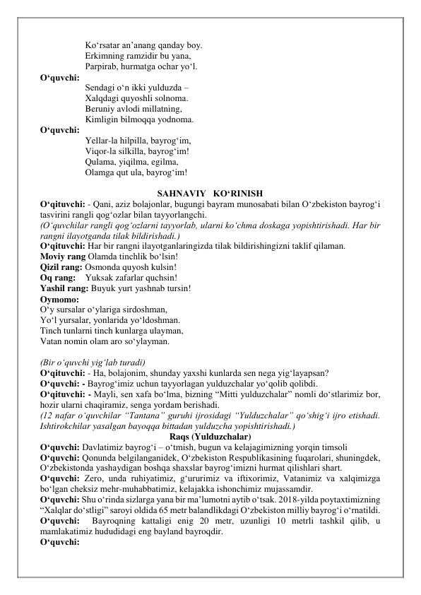 Ko‘rsatar an’anang qanday boy. 
Erkimning ramzidir bu yana, 
Parpirab, hurmatga ochar yo‘l. 
O‘quvchi:  
Sendagi o‘n ikki yulduzda –  
Xalqdagi quyoshli solnoma. 
Beruniy avlodi millatning, 
Kimligin bilmoqqa yodnoma. 
O‘quvchi: 
Yellar-la hilpilla, bayrog‘im, 
Viqor-la silkilla, bayrog‘im! 
Qulama, yiqilma, egilma, 
Olamga qut ula, bayrog‘im! 
          
SAHNAVIY   KO‘RINISH 
O‘qituvchi: - Qani, aziz bolajonlar, bugungi bayram munosabati bilan O‘zbekiston bayrog‘i 
tasvirini rangli qog‘ozlar bilan tayyorlangchi. 
(O‘quvchilar rangli qog‘ozlarni tayyorlab, ularni ko‘chma doskaga yopishtirishadi. Har bir 
rangni ilayotganda tilak bildirishadi.) 
O‘qituvchi: Har bir rangni ilayotganlaringizda tilak bildirishingizni taklif qilaman. 
Moviy rang Olamda tinchlik bo‘lsin! 
Qizil rang: Osmonda quyosh kulsin! 
Oq rang:    Yuksak zafarlar quchsin! 
Yashil rang: Buyuk yurt yashnab tursin! 
Oymomo:  
O‘y sursalar o‘ylariga sirdoshman, 
Yo‘l yursalar, yonlarida yo‘ldoshman. 
Tinch tunlarni tinch kunlarga ulayman, 
Vatan nomin olam aro so‘ylayman. 
 
(Bir o‘quvchi yig‘lab turadi) 
O‘qituvchi: - Ha, bolajonim, shunday yaxshi kunlarda sen nega yig‘layapsan? 
O‘quvchi: - Bayrog‘imiz uchun tayyorlagan yulduzchalar yo‘qolib qolibdi. 
O‘qituvchi: - Mayli, sen xafa bo‘lma, bizning “Mitti yulduzchalar” nomli do‘stlarimiz bor, 
hozir ularni chaqiramiz, senga yordam berishadi. 
(12 nafar o‘quvchilar “Tantana” guruhi ijrosidagi “Yulduzchalar” qo‘shig‘i ijro etishadi. 
Ishtirokchilar yasalgan bayoqqa bittadan yulduzcha yopishtirishadi.) 
Raqs (Yulduzchalar) 
O‘quvchi: Davlatimiz bayrog‘i – o‘tmish, bugun va kelajagimizning yorqin timsoli 
O‘quvchi: Qonunda belgilanganidek, O‘zbekiston Respublikasining fuqarolari, shuningdek, 
O‘zbekistonda yashaydigan boshqa shaxslar bayrog‘imizni hurmat qilishlari shart. 
O‘quvchi: Zero, unda ruhiyatimiz, g‘ururimiz va iftixorimiz, Vatanimiz va xalqimizga 
bo‘lgan cheksiz mehr-muhabbatimiz, kelajakka ishonchimiz mujassamdir. 
O‘quvchi: Shu o‘rinda sizlarga yana bir ma’lumotni aytib o‘tsak. 2018-yilda poytaxtimizning 
“Xalqlar do‘stligi” saroyi oldida 65 metr balandlikdagi O‘zbekiston milliy bayrog‘i o‘rnatildi. 
O‘quvchi:  Bayroqning kattaligi enig 20 metr, uzunligi 10 metrli tashkil qilib, u 
mamlakatimiz hududidagi eng bayland bayroqdir.  
O‘quvchi:  
