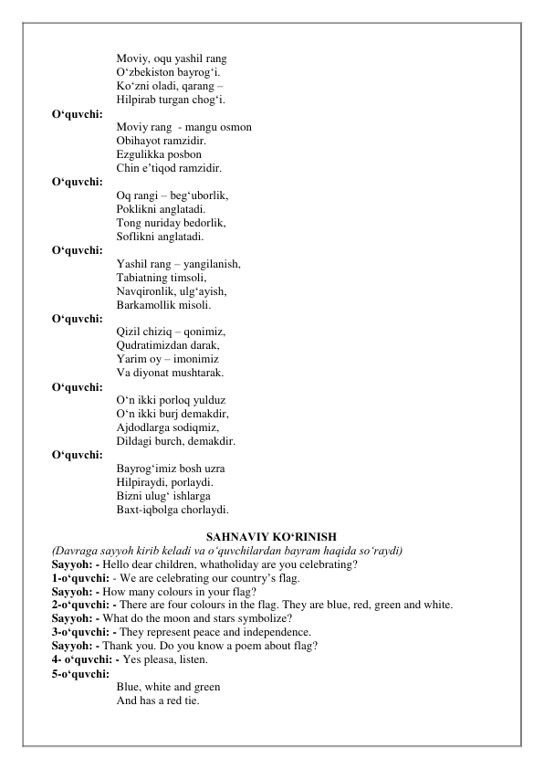 Moviy, oqu yashil rang 
O‘zbekiston bayrog‘i. 
Ko‘zni oladi, qarang –  
Hilpirab turgan chog‘i. 
O‘quvchi:  
Moviy rang  - mangu osmon 
Obihayot ramzidir. 
Ezgulikka posbon 
Chin e’tiqod ramzidir. 
O‘quvchi:  
Oq rangi – beg‘uborlik, 
Poklikni anglatadi. 
Tong nuriday bedorlik, 
Soflikni anglatadi. 
O‘quvchi:  
Yashil rang – yangilanish, 
Tabiatning timsoli, 
Navqironlik, ulg‘ayish, 
Barkamollik misoli. 
O‘quvchi:  
Qizil chiziq – qonimiz, 
Qudratimizdan darak, 
Yarim oy – imonimiz 
Va diyonat mushtarak. 
O‘quvchi:  
O‘n ikki porloq yulduz 
O‘n ikki burj demakdir, 
Ajdodlarga sodiqmiz, 
Dildagi burch, demakdir. 
O‘quvchi:  
Bayrog‘imiz bosh uzra 
Hilpiraydi, porlaydi. 
Bizni ulug‘ ishlarga 
Baxt-iqbolga chorlaydi. 
 
SAHNAVIY KO‘RINISH 
(Davraga sayyoh kirib keladi va o‘quvchilardan bayram haqida so‘raydi) 
Sayyoh: - Hello dear children, whatholiday are you celebrating? 
1-o‘quvchi: - We are celebrating our country’s flag. 
Sayyoh: - How many colours in your flag? 
2-o‘quvchi: - There are four colours in the flag. They are blue, red, green and white. 
Sayyoh: - What do the moon and stars symbolize? 
3-o‘quvchi: - They represent peace and independence. 
Sayyoh: - Thank you. Do you know a poem about flag? 
4- o‘quvchi: - Yes pleasa, listen. 
5-o‘quvchi:  
Blue, white and green 
And has a red tie. 
