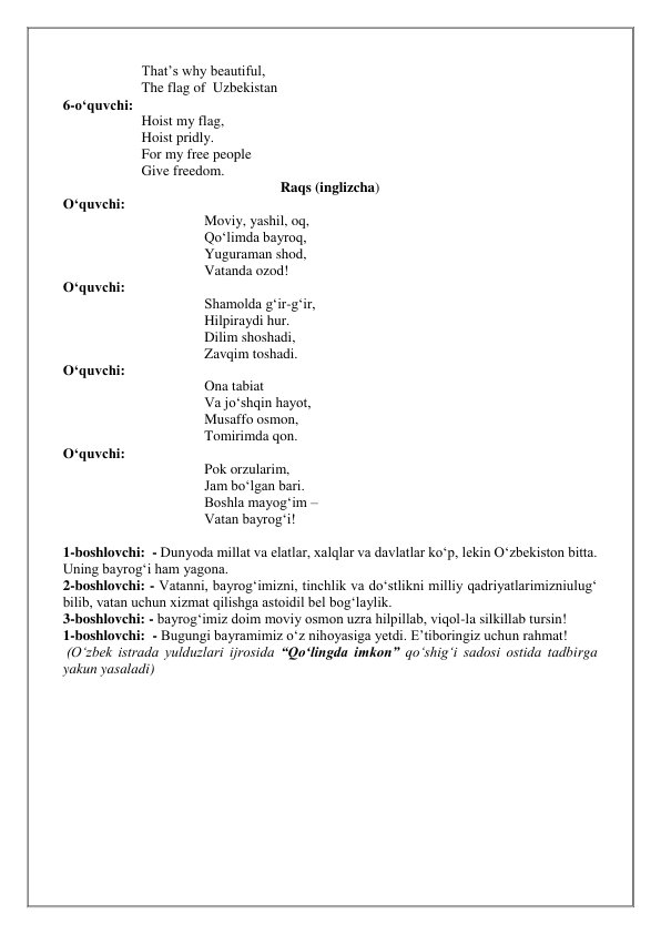 That’s why beautiful, 
The flag of  Uzbekistan 
6-o‘quvchi:  
Hoist my flag, 
Hoist pridly. 
For my free people 
Give freedom. 
Raqs (inglizcha) 
O‘quvchi:   
Moviy, yashil, oq, 
Qo‘limda bayroq, 
Yuguraman shod, 
Vatanda ozod! 
O‘quvchi: 
Shamolda g‘ir-g‘ir, 
Hilpiraydi hur. 
Dilim shoshadi, 
Zavqim toshadi. 
O‘quvchi:   
Ona tabiat 
Va jo‘shqin hayot, 
Musaffo osmon, 
Tomirimda qon. 
O‘quvchi:   
Pok orzularim, 
Jam bo‘lgan bari. 
Boshla mayog‘im –  
Vatan bayrog‘i!   
 
1-boshlovchi:  - Dunyoda millat va elatlar, xalqlar va davlatlar ko‘p, lekin O‘zbekiston bitta. 
Uning bayrog‘i ham yagona. 
2-boshlovchi: - Vatanni, bayrog‘imizni, tinchlik va do‘stlikni milliy qadriyatlarimizniulug‘ 
bilib, vatan uchun xizmat qilishga astoidil bel bog‘laylik. 
3-boshlovchi: - bayrog‘imiz doim moviy osmon uzra hilpillab, viqol-la silkillab tursin! 
1-boshlovchi:  - Bugungi bayramimiz o‘z nihoyasiga yetdi. E’tiboringiz uchun rahmat! 
 (O‘zbek istrada yulduzlari ijrosida “Qo‘lingda imkon” qo‘shig‘i sadosi ostida tadbirga 
yakun yasaladi) 
 
 
 
 
 
 
 
 
 
 
