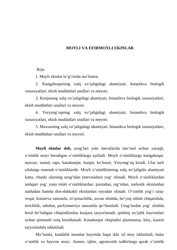 MOYLI VA EFIRMOYLI EKINLAR
 Reja.
1. Moyli ekinlar to‘g‘risida ma’lumot. 
2.  Kungaboqarning  xalq  xo‘jaligidagi  ahamiyati,  botanikva biologik
xususiyatlari, ekish muddatlari usullari va meyori.
3. Kunjuning xalq xo‘jaligidagi ahamiyati, botanikva biologik xususiyatlari,
ekish muddatlari usullari va meyori. 
4.  Yeryong‘oqning  xalq  xo‘jaligidagi  ahamiyati,  botanikva biologik
xususiyatlari, ekish muddatlari usullari va meyori. 
5. Maxsarning xalq xo‘jaligidagi ahamiyati, botanikva biologik xususiyatlari,
ekish muddatlari usullari va meyori.
 
Moyli  ekinlar  deb, urug‘lari  yoki  mevalarida  iste’mol  uchun  yaroqli,
o‘simlik moyi beradigan o‘simliklarga aytiladi. Moyli o‘simliklarga kungaboqar,
maxsar, xantal, raps, kanakunjut, kunjut, ko‘knori, Yeryong‘oq kiradi. Ular turli
oilalarga mansub o‘simliklardir. Moyli o‘simliklarning xalq xo‘jaligida ahamiyati
katta, chunki ularning urug‘idan (mevasidan) yog‘ olinadi. Moyli o‘simliklardan
tashqari yog‘ yana tolali o‘simliklardan: paxtadan, zig‘irdan, narkotik ekinlardan
nashadan hamda don-dukkakli ekinlardan soyadan olinadi. O‘simlik yog‘i oziq-
ovqat, konserva sanoatda, to‘qimachilik, sovun olishda, bo‘yoq ishlab chiqarishda,
terichilik, tabobat, parfyumeriya sanoatida qo‘llaniladi. Urug‘lardan yog‘ olishda
hosil bo‘ladigan chiqindilardan kunjara tayyorlanadi, qishloq xo‘jalik hayvonlari
uchun qimmatli oziq hisoblanadi. Kanakunjut chiqindisi plastmassa, kley, kazein
tayyorlashda ishlatiladi.
Ma’lumki, kundalik insonlar hayotida faqat ikki xil moy ishlatiladi, bular
o‘simlik va hayvon moyi. Ammo, iqlim, agrotexnik tadbirlarga qarab o‘simlik
