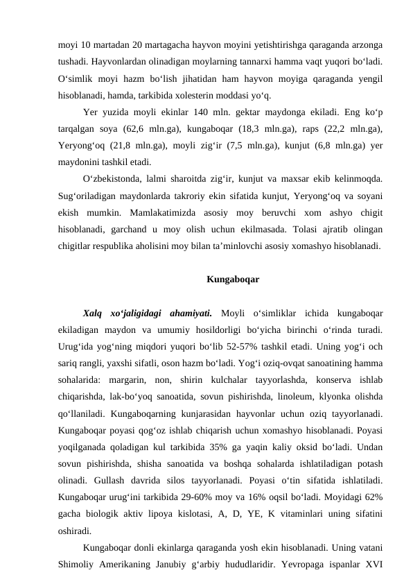 moyi 10 martadan 20 martagacha hayvon moyini yetishtirishga qaraganda arzonga
tushadi. Hayvonlardan olinadigan moylarning tannarxi hamma vaqt yuqori bo‘ladi.
O‘simlik  moyi  hazm  bo‘lish  jihatidan  ham  hayvon  moyiga  qaraganda  yengil
hisoblanadi, hamda, tarkibida xolesterin moddasi yo‘q.
Yer yuzida moyli ekinlar 140 mln. gektar maydonga ekiladi. Eng ko‘p
tarqalgan  soya  (62,6  mln.ga),  kungaboqar  (18,3  mln.ga),  raps  (22,2  mln.ga),
Yeryong‘oq (21,8 mln.ga), moyli zig‘ir (7,5 mln.ga), kunjut (6,8 mln.ga) yer
maydonini tashkil etadi. 
O‘zbekistonda, lalmi sharoitda zig‘ir, kunjut va maxsar ekib kelinmoqda.
Sug‘oriladigan maydonlarda takroriy ekin sifatida kunjut, Yeryong‘oq va soyani
ekish  mumkin.  Mamlakatimizda  asosiy  moy  beruvchi  xom  ashyo  chigit
hisoblanadi,  garchand  u  moy  olish  uchun  ekilmasada.  Tolasi  ajratib  olingan
chigitlar respublika aholisini moy bilan ta’minlovchi asosiy xomashyo hisoblanadi.
Kungaboqar
Xalq  xo‘jaligidagi  ahamiyati. Moyli  o‘simliklar  ichida  kungaboqar
ekiladigan  maydon  va  umumiy  hosildorligi  bo‘yicha  birinchi  o‘rinda  turadi.
Urug‘ida yog‘ning miqdori yuqori bo‘lib 52-57% tashkil etadi. Uning yog‘i och
sariq rangli, yaxshi sifatli, oson hazm bo‘ladi. Yog‘i oziq-ovqat sanoatining hamma
sohalarida:  margarin,  non,  shirin  kulchalar  tayyorlashda,  konserva  ishlab
chiqarishda, lak-bo‘yoq sanoatida, sovun pishirishda, linoleum, klyonka olishda
qo‘llaniladi.  Kungaboqarning  kunjarasidan  hayvonlar  uchun  oziq  tayyorlanadi.
Kungaboqar poyasi qog‘oz ishlab chiqarish uchun xomashyo hisoblanadi. Poyasi
yoqilganada qoladigan kul tarkibida 35% ga yaqin kaliy oksid bo‘ladi. Undan
sovun  pishirishda,  shisha  sanoatida  va  boshqa  sohalarda  ishlatiladigan  potash
olinadi.  Gullash  davrida  silos  tayyorlanadi.  Poyasi  o‘tin  sifatida  ishlatiladi.
Kungaboqar urug‘ini tarkibida 29-60% moy va 16% oqsil bo‘ladi. Moyidagi 62%
gacha biologik aktiv lipoya kislotasi,  A, D, YE, K vitaminlari  uning sifatini
oshiradi. 
Kungaboqar donli ekinlarga qaraganda yosh ekin hisoblanadi. Uning vatani
Shimoliy  Amerikaning  Janubiy  g‘arbiy  hududlaridir.  Yevropaga  ispanlar  XVI
