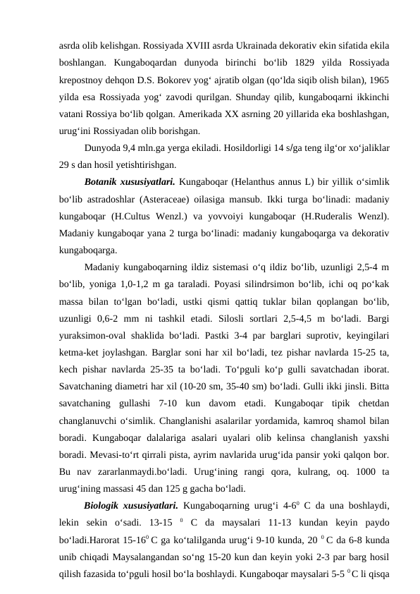 asrda olib kelishgan. Rossiyada XVIII asrda Ukrainada dekorativ ekin sifatida ekila
boshlangan.  Kungaboqardan  dunyoda  birinchi  bo‘lib  1829  yilda  Rossiyada
krepostnoy dehqon D.S. Bokorev yog‘ ajratib olgan (qo‘lda siqib olish bilan), 1965
yilda esa Rossiyada yog‘ zavodi qurilgan. Shunday qilib, kungaboqarni ikkinchi
vatani Rossiya bo‘lib qolgan. Amerikada XX asrning 20 yillarida eka boshlashgan,
urug‘ini Rossiyadan olib borishgan. 
Dunyoda 9,4 mln.ga yerga ekiladi. Hosildorligi 14 sga teng ilg‘or xo‘jaliklar
29 s dan hosil yetishtirishgan.
Botanik xususiyatlari. Kungaboqar (Helanthus annus L) bir yillik o‘simlik
bo‘lib astradoshlar (Asteraceae) oilasiga mansub. Ikki turga bo‘linadi: madaniy
kungaboqar  (H.Cultus  Wenzl.)  va  yovvoiyi  kungaboqar  (H.Ruderalis  Wenzl).
Madaniy kungaboqar yana 2 turga bo‘linadi: madaniy kungaboqarga va dekorativ
kungaboqarga.
Madaniy kungaboqarning ildiz sistemasi o‘q ildiz bo‘lib, uzunligi 2,5-4 m
bo‘lib, yoniga 1,0-1,2 m ga taraladi. Poyasi silindrsimon bo‘lib, ichi oq po‘kak
massa  bilan  to‘lgan  bo‘ladi,  ustki  qismi  qattiq tuklar  bilan  qoplangan  bo‘lib,
uzunligi  0,6-2  mm  ni  tashkil  etadi.  Silosli  sortlari  2,5-4,5  m  bo‘ladi.  Bargi
yuraksimon-oval  shaklida bo‘ladi. Pastki 3-4 par barglari suprotiv, keyingilari
ketma-ket joylashgan. Barglar soni har xil bo‘ladi, tez pishar navlarda 15-25 ta,
kech pishar navlarda 25-35 ta bo‘ladi. To‘pguli ko‘p gulli savatchadan iborat.
Savatchaning diametri har xil (10-20 sm, 35-40 sm) bo‘ladi. Gulli ikki jinsli. Bitta
savatchaning  gullashi  7-10  kun  davom  etadi.  Kungaboqar  tipik  chetdan
changlanuvchi o‘simlik. Changlanishi asalarilar yordamida, kamroq shamol bilan
boradi.  Kungaboqar  dalalariga  asalari  uyalari  olib  kelinsa  changlanish  yaxshi
boradi. Mevasi-to‘rt qirrali pista, ayrim navlarida urug‘ida pansir yoki qalqon bor.
Bu  nav  zararlanmaydi.bo‘ladi.  Urug‘ining  rangi  qora,  kulrang,  oq.  1000  ta
urug‘ining massasi 45 dan 125 g gacha bo‘ladi.
Biologik xususiyatlari. Kungaboqarning urug‘i 4-60 C da una boshlaydi,
lekin  sekin  o‘sadi.  13-15  0 C  da  maysalari  11-13  kundan  keyin  paydo
bo‘ladi.Harorat 15-160  C ga ko‘talilganda urug‘i 9-10 kunda, 20 0  C da 6-8 kunda
unib chiqadi Maysalangandan so‘ng 15-20 kun dan keyin yoki 2-3 par barg hosil
qilish fazasida to‘pguli hosil bo‘la boshlaydi. Kungaboqar maysalari 5-5 0 C li qisqa
