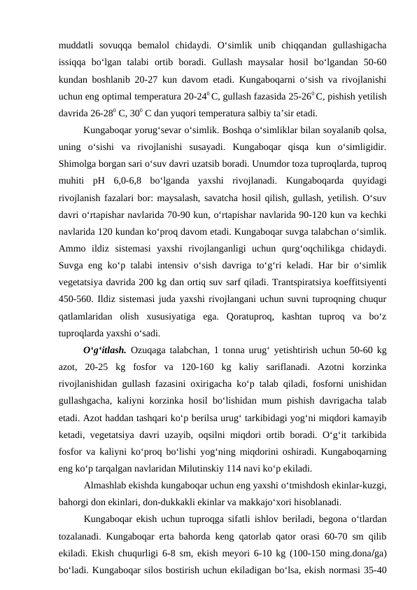muddatli  sovuqqa  bemalol  chidaydi.  O‘simlik  unib  chiqqandan  gullashigacha
issiqqa  bo‘lgan  talabi  ortib  boradi.  Gullash  maysalar  hosil  bo‘lgandan  50-60
kundan boshlanib 20-27 kun davom etadi. Kungaboqarni o‘sish va rivojlanishi
uchun eng optimal temperatura 20-240 C, gullash fazasida 25-260 C, pishish yetilish
davrida 26-280 C, 300 C dan yuqori temperatura salbiy ta’sir etadi.
Kungaboqar yorug‘sevar o‘simlik. Boshqa o‘simliklar bilan soyalanib qolsa,
uning  o‘sishi  va  rivojlanishi  susayadi.  Kungaboqar  qisqa  kun  o‘simligidir.
Shimolga borgan sari o‘suv davri uzatsib boradi. Unumdor toza tuproqlarda, tuproq
muhiti  pH  6,0-6,8  bo‘lganda  yaxshi  rivojlanadi.  Kungaboqarda  quyidagi
rivojlanish fazalari bor: maysalash, savatcha hosil qilish, gullash, yetilish. O‘suv
davri o‘rtapishar navlarida 70-90 kun, o‘rtapishar navlarida 90-120 kun va kechki
navlarida 120 kundan ko‘proq davom etadi. Kungaboqar suvga talabchan o‘simlik.
Ammo  ildiz  sistemasi  yaxshi  rivojlanganligi  uchun  qurg‘oqchilikga  chidaydi.
Suvga eng ko‘p talabi intensiv o‘sish davriga to‘g‘ri keladi. Har bir o‘simlik
vegetatsiya davrida 200 kg dan ortiq suv sarf qiladi. Trantspiratsiya koeffitsiyenti
450-560. Ildiz sistemasi juda yaxshi rivojlangani uchun suvni tuproqning chuqur
qatlamlaridan  olish  xususiyatiga  ega.  Qoratuproq,  kashtan  tuproq  va  bo‘z
tuproqlarda yaxshi o‘sadi. 
O‘g‘itlash.  Ozuqaga talabchan, 1 tonna urug‘ yetishtirish uchun 50-60 kg
azot,  20-25  kg  fosfor  va  120-160  kg  kaliy  sariflanadi.  Azotni  korzinka
rivojlanishidan gullash fazasini oxirigacha ko‘p talab qiladi, fosforni unishidan
gullashgacha, kaliyni korzinka hosil bo‘lishidan mum pishish davrigacha talab
etadi. Azot haddan tashqari ko‘p berilsa urug‘ tarkibidagi yog‘ni miqdori kamayib
ketadi, vegetatsiya davri uzayib, oqsilni miqdori ortib boradi. O‘g‘it tarkibida
fosfor va kaliyni ko‘proq bo‘lishi yog‘ning miqdorini oshiradi. Kungaboqarning
eng ko‘p tarqalgan navlaridan Milutinskiy 114 navi ko‘p ekiladi.
Almashlab ekishda kungaboqar uchun eng yaxshi o‘tmishdosh ekinlar-kuzgi,
bahorgi don ekinlari, don-dukkakli ekinlar va makkajo‘xori hisoblanadi.
Kungaboqar ekish uchun tuproqga sifatli ishlov beriladi, begona o‘tlardan
tozalanadi. Kungaboqar erta bahorda keng qatorlab qator orasi 60-70 sm qilib
ekiladi. Ekish chuqurligi 6-8 sm, ekish meyori 6-10 kg (100-150 ming.donaga)
bo‘ladi. Kungaboqar silos bostirish uchun ekiladigan bo‘lsa, ekish normasi 35-40
