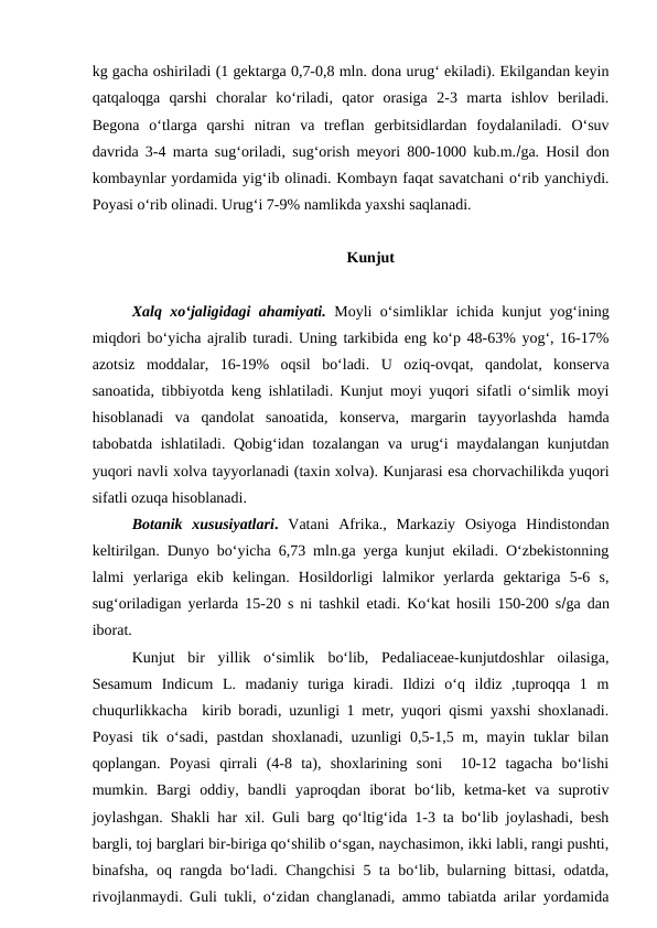 kg gacha oshiriladi (1 gektarga 0,7-0,8 mln. dona urug‘ ekiladi). Ekilgandan keyin
qatqaloqga  qarshi  choralar  ko‘riladi,  qator  orasiga  2-3  marta  ishlov  beriladi.
Begona  o‘tlarga  qarshi  nitran  va  treflan  gerbitsidlardan  foydalaniladi.  O‘suv
davrida 3-4 marta sug‘oriladi, sug‘orish meyori 800-1000 kub.m.ga. Hosil don
kombaynlar yordamida yig‘ib olinadi. Kombayn faqat savatchani o‘rib yanchiydi.
Poyasi o‘rib olinadi. Urug‘i 7-9% namlikda yaxshi saqlanadi.    
Kunjut
Xalq xo‘jaligidagi ahamiyati. Moyli o‘simliklar ichida kunjut yog‘ining
miqdori bo‘yicha ajralib turadi. Uning tarkibida eng ko‘p 48-63% yog‘, 16-17%
azotsiz  moddalar,  16-19%  oqsil  bo‘ladi.  U  oziq-ovqat,  qandolat,  konserva
sanoatida, tibbiyotda keng ishlatiladi. Kunjut moyi yuqori sifatli o‘simlik moyi
hisoblanadi  va  qandolat  sanoatida,  konserva,  margarin  tayyorlashda  hamda
tabobatda ishlatiladi. Qobig‘idan tozalangan va urug‘i  maydalangan kunjutdan
yuqori navli xolva tayyorlanadi (taxin xolva). Kunjarasi esa chorvachilikda yuqori
sifatli ozuqa hisoblanadi. 
Botanik  xususiyatlari.  Vatani  Afrika.,  Markaziy  Osiyoga  Hindistondan
keltirilgan. Dunyo bo‘yicha 6,73 mln.ga yerga kunjut ekiladi. O‘zbekistonning
lalmi  yerlariga  ekib  kelingan.  Hosildorligi  lalmikor  yerlarda  gektariga  5-6  s,
sug‘oriladigan yerlarda 15-20 s ni tashkil etadi. Ko‘kat hosili 150-200 sga dan
iborat.
Kunjut  bir  yillik  o‘simlik  bo‘lib,  Pedaliaceae-kunjutdoshlar  oilasiga,
Sesamum  Indicum  L.  madaniy  turiga  kiradi.  Ildizi  o‘q  ildiz  ,tuproqqa  1  m
chuqurlikkacha  kirib boradi, uzunligi 1 metr, yuqori qismi yaxshi shoxlanadi.
Poyasi  tik o‘sadi, pastdan shoxlanadi, uzunligi  0,5-1,5 m, mayin tuklar  bilan
qoplangan.  Poyasi  qirrali  (4-8  ta),  shoxlarining  soni   10-12  tagacha  bo‘lishi
mumkin.  Bargi  oddiy,  bandli  yaproqdan  iborat  bo‘lib,  ketma-ket  va  suprotiv
joylashgan. Shakli har xil. Guli barg qo‘ltig‘ida 1-3 ta bo‘lib joylashadi, besh
bargli, toj barglari bir-biriga qo‘shilib o‘sgan, naychasimon, ikki labli, rangi pushti,
binafsha, oq rangda bo‘ladi. Changchisi 5 ta bo‘lib, bularning bittasi, odatda,
rivojlanmaydi. Guli tukli, o‘zidan changlanadi, ammo tabiatda arilar yordamida
