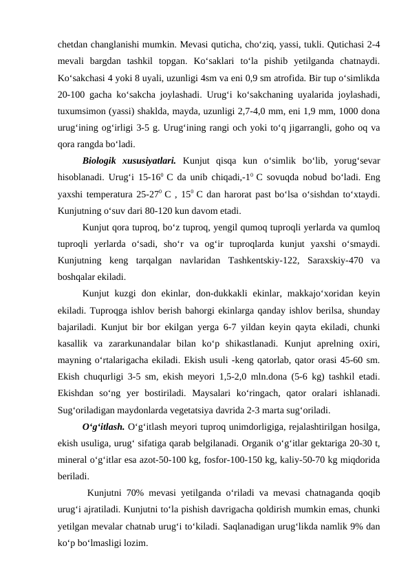 chetdan changlanishi mumkin. Mevasi quticha, cho‘ziq, yassi, tukli. Qutichasi 2-4
mevali  bargdan  tashkil  topgan.  Ko‘saklari  to‘la  pishib  yetilganda  chatnaydi.
Ko‘sakchasi 4 yoki 8 uyali, uzunligi 4sm va eni 0,9 sm atrofida. Bir tup o‘simlikda
20-100 gacha ko‘sakcha joylashadi. Urug‘i ko‘sakchaning uyalarida joylashadi,
tuxumsimon (yassi) shaklda, mayda, uzunligi 2,7-4,0 mm, eni 1,9 mm, 1000 dona
urug‘ining og‘irligi 3-5 g. Urug‘ining rangi och yoki to‘q jigarrangli, goho oq va
qora rangda bo‘ladi. 
Biologik  xususiyatlari. Kunjut  qisqa  kun  o‘simlik  bo‘lib,  yorug‘sevar
hisoblanadi. Urug‘i 15-160  C da unib chiqadi,-10  C sovuqda nobud bo‘ladi. Eng
yaxshi temperatura 25-270  C , 150  C dan harorat past bo‘lsa o‘sishdan to‘xtaydi.
Kunjutning o‘suv dari 80-120 kun davom etadi.
Kunjut qora tuproq, bo‘z tuproq, yengil qumoq tuproqli yerlarda va qumloq
tuproqli  yerlarda  o‘sadi,  sho‘r  va  og‘ir  tuproqlarda  kunjut  yaxshi  o‘smaydi.
Kunjutning  keng  tarqalgan  navlaridan  Tashkentskiy-122,  Saraxskiy-470  va
boshqalar ekiladi.
Kunjut  kuzgi  don  ekinlar,  don-dukkakli  ekinlar,  makkajo‘xoridan  keyin
ekiladi. Tuproqga ishlov berish bahorgi ekinlarga qanday ishlov berilsa, shunday
bajariladi. Kunjut bir bor ekilgan yerga 6-7 yildan keyin qayta ekiladi, chunki
kasallik  va  zararkunandalar  bilan  ko‘p  shikastlanadi.  Kunjut  aprelning  oxiri,
mayning o‘rtalarigacha ekiladi. Ekish usuli -keng qatorlab, qator orasi 45-60 sm.
Ekish chuqurligi 3-5 sm, ekish meyori 1,5-2,0 mln.dona (5-6 kg) tashkil etadi.
Ekishdan  so‘ng  yer  bostiriladi.  Maysalari  ko‘ringach,  qator  oralari  ishlanadi.
Sug‘oriladigan maydonlarda vegetatsiya davrida 2-3 marta sug‘oriladi.
O‘g‘itlash. O‘g‘itlash meyori tuproq unimdorligiga, rejalashtirilgan hosilga,
ekish usuliga, urug‘ sifatiga qarab belgilanadi. Organik o‘g‘itlar gektariga 20-30 t,
mineral o‘g‘itlar esa azot-50-100 kg, fosfor-100-150 kg, kaliy-50-70 kg miqdorida
beriladi. 
 Kunjutni 70% mevasi yetilganda o‘riladi va mevasi chatnaganda qoqib
urug‘i ajratiladi. Kunjutni to‘la pishish davrigacha qoldirish mumkin emas, chunki
yetilgan mevalar chatnab urug‘i to‘kiladi. Saqlanadigan urug‘likda namlik 9% dan
ko‘p bo‘lmasligi lozim.
