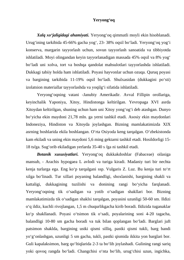 Yeryong‘oq
Xalq xo‘jaligidagi ahamiyati. Yeryong‘oq qimmatli moyli ekin hisoblanadi.
Urug‘ining tarkibida 45-66% gacha yog‘, 23- 38% oqsil bo‘ladi. Yeryong‘oq yog‘i
konserva, margarin tayyorlash uchun, sovun tayyorlash sanoatida va tibbiyotda
ishlatiladi. Moyi olingandan keyin tayyorlanadigan massada 45% oqsil va 8% yog‘
bo‘ladi uni xolva, tort va boshqa qandolat mahsulotlari tayyorlashda ishlatiladi.
Dukkagi tabiiy holda ham ishlatiladi. Poyasi hayvonlar uchun ozuqa. Quruq poyasi
va  bargining  tarkibida  11-19%  oqsil  bo‘ladi.  Shulxasidan  (dukkagini  po‘sti)
izolatsion materiallar tayyorlashda va yoqilg‘i sifatida ishlatiladi.
Yeryong‘oqning  vatani  -Janubiy  Amerikadir.  Avval  Fillipin  orollariga,
keyinchalik  Yaponiya,  Xitoy,  Hindistonga  keltirilgan.  Yevropaga  XVI  asrda
Xitoydan keltirilgan, shuning uchun ham uni Xitoy yong‘og‘i deb atashgan. Dunyo
bo‘yicha ekin maydoni 21,78 mln. ga yerni tashkil etadi. Asosiy ekin maydonlari
Indoneziya,  Hindiston  va  Xitoyda  joylashgan.  Bizning  mamlakatimizda  XIX
asrning boshlarida ekila boshlangan. O‘rta Osiyoda keng tarqalgan. O‘zbekistonda
kam ekiladi va uning ekin maydoni 5,6 ming gektarni tashkil etadi. Hosildorligi 15-
18 tsga. Sug‘orib ekiladigan yerlarda 35-40 s ga ni tashkil etadi.
Botanik  xususiyatlari. Yeryong‘oq  dukkakdoshlar  (Fabaceae)  oilasiga
mansub, - Arachis hypogaea L avlodi va turiga kiradi. Madaniy turi bir nechta
kenja turlarga ega. Eng ko‘p tarqalgani ssp. Vulgaris Z. Luz. Bu kenja turi to‘rt
xilga bo‘linadi. Tur xillari poyaning balandligi, shoxlanishi, bargining shakli va
kattaligi,  dukkagining  tuzilishi  va  donining  rangi  bo‘yicha  farqlanadi.
Yeryong‘oqning  tik  o‘sadigan  va  yotib  o‘sadigan  shakllari  bor.  Bizning
mamlakatimizda tik o‘sadigan shaklsi tarqalgan, poyasini uzunligi 50-60 sm. Ildizi
o‘q ildiz, kuchli rivojlangan, 1,5 m chuqurlikgacha kirib boradi. Ildizida tuganaklar
ko‘p  shakllanadi.  Poyasi  o‘tsimon tik  o‘sadi,  poyalarining  soni  4-20  tagacha,
balandligi 10-80 sm gacha boradi va tuk bilan qoplangan bo‘ladi. Barglari juft
patsimon  shaklda,  bargining ustki  qismi  silliq,  pastki  qismi  tukli, barg bandi
yo‘g‘onlashgan, uzunligi 5 sm gacha, tukli, pastki qismida ikkita yon barglari bor.
Guli kapalaksimon, barg qo‘ltiqlarida 2-3 ta bo‘lib joylashadi. Gulining rangi sariq
yoki qovoq rangda bo‘ladi. Changchisi o‘nta bo‘lib, urug‘chisi uzun, ingichka,
