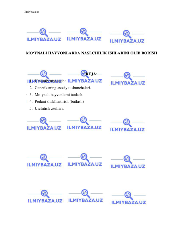 Ilmiybaza.uz 
 
 
 
 
 
 
MO‘YNALI HAYVONLARDA NASLCHILIK ISHLARINI OLIB BORISH 
 
 
REJA: 
1. Umumiy tushuncha. 
2. Genetikaning asosiy tushunchalari. 
3. Mo‘ynali hayvonlarni tanlash. 
4. Podani shakllantirish (butlash) 
5. Urchitish usullari. 
 
 
 
 
 
 
 
 
 
 
 
 
 
 
 
 
