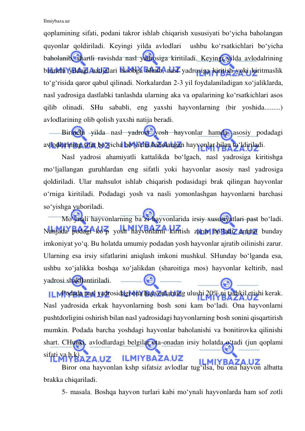 Ilmiybaza.uz 
 
qoplamining sifati, podani takror ishlab chiqarish xususiyati bo‘yicha baholangan 
quyonlar qoldiriladi. Keyingi yilda avlodlari  ushbu ko‘rsatkichlari bo‘yicha 
baholanib, shartli ravishda nasl yadrosiga kiritiladi. Keyingi yilda avlodalrining 
birinchi yildagi natijalari hisobga olinib, nasl yadrosiga kiritish yoki kiritmaslik 
to‘g‘risida qaror qabul qilinadi. Norkalardan 2-3 yil foydalaniladigan xo‘jaliklarda, 
nasl yadrosiga dastlabki tanlashda ularning aka va opalarining ko‘rsatkichlari asos 
qilib olinadi. SHu sababli, eng yaxshi hayvonlarning (bir yoshida.........) 
avlodlarining olib qolish yaxshi natija beradi. 
Birinchi yilda nasl yadrosi yosh hayvonlar hamda asosiy podadagi 
avlodlarining sifat bo‘yicha bo‘yicha baholangan hayvonlar bilan to‘ldiriladi. 
Nasl yadrosi ahamiyatli kattalikda bo‘lgach, nasl yadrosiga kiritishga 
mo‘ljallangan guruhlardan eng sifatli yoki hayvonlar asosiy nasl yadrosiga 
qoldiriladi. Ular mahsulot ishlab chiqarish podasidagi brak qilingan hayvonlar 
o‘rniga kiritiladi. Podadagi yosh va nasli yomonlashgan hayvonlarni barchasi 
so‘yishga yuboriladi. 
Mo‘ynali hayvonlarning ba’zi hayvonlarida irsiy xususiyatlari past bo‘ladi. 
Natijada podagi ko‘p yosh hayvonlarni kiritish zarur bo‘ladi, ammo bunday 
imkoniyat yo‘q. Bu holatda umumiy podadan yosh hayvonlar ajratib oilinishi zarur. 
Ularning esa irsiy sifatlarini aniqlash imkoni mushkul. SHunday bo‘lganda esa, 
ushbu xo‘jalikka boshqa xo‘jalikdan (sharoitiga mos) hayvonlar keltirib, nasl 
yadrosi shakllantiriladi. 
Podada nasl yadrosidagi ona hayvonlarning ulushi 20% ni tashkil etishi kerak. 
Nasl yadrosida erkak hayvonlarning bosh soni kam bo‘ladi. Ona hayvonlarni 
pushtdorligini oshirish bilan nasl yadrosidagi hayvonlarning bosh sonini qisqartirish 
mumkin. Podada barcha yoshdagi hayvonlar baholanishi va bonitirovka qilinishi 
shart. CHunki, avlodlardagi belgilar ota-onadan irsiy holatda o‘tadi (jun qoplami 
sifati va h.k). 
Biror ona hayvonlan kshp sifatsiz avlodlar tug‘ilsa, bu ona hayvon albatta 
brakka chiqariladi. 
5- masala. Boshqa hayvon turlari kabi mo‘ynali hayvonlarda ham sof zotli 
