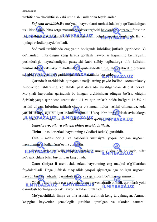 Ilmiybaza.uz 
 
urchitish va chatishtirish kabi urchitish usullaridan foydalaniladi. 
Sof zotli urchitish.Bu mo‘ynali hayvonlarni urchitishda ko‘p qo‘llaniladigan 
usul hisoblanib, bitta zotga mansub erkak va urg‘ochi hayvonlarni o‘zaro juftlashdir. 
Bunda olingan avlodalarda ota va onadagi sifatli belgilar mustahkamlanadi. Bir xil 
tipdagi avlodlar paydo bo‘ladi. 
Sof zotli urchitishda eng yaqin bo‘lganda inbriding juftlash (qarindoshlik) 
qo‘llaniladi. Inbridingni keng tarzda qo‘llash hayvonlar hajmining kichrayishi, 
pushtdorligi, hayotchanligini pasayishi kabi salbiy oqibatlarga olib kelishini 
unutmaslik kerak. Ayrim hollarda majruh avlodlar tug‘iladi. Inbred dipressiya 
sabablari oxirigacha o‘rganilmagan. Ba’zi taxminlar bor xolos. 
Qarindosh urchitishda qoniqarsiz natijalarning paydo bo‘lishi zootexnikaviy 
hisob-kitob ishlarining xo‘jalikda past darajada yuritilganidan dalolat beradi. 
Mo‘ynali hayvonlar qarindosh bo‘lmagan urchitishdan olingan bo‘lsa, chiqim 
8,5%ni; yaqin qarindosh urchitishda -11 va qon aralash holda bo‘lgani 16,5% ni 
tashkil qilgan. Inbriding juftlash chuqur o‘ylangan holda  tashkil qilinganda, juda 
yaxshi sifatga ega bo‘lgan avlodlar olinadi. Uzoq inbriding juftlash avlodalarga 
salbiy ta’sirn qilmaydi va bu liniyali urchitishda qo‘llaniladi. 
Qatorlararo, oila va oila guruhlari asosida juftlash. 
Tizim – nasldor erkak hayvonning avlodlari (erkak) guruhidir. 
Oila – mahsuldorligi va nasldorlik xususiyati yuqori bo‘lgan urg‘ochi 
hayvonning avlodlar (urg‘ochi) guruhidir. 
Ushbu avlodlar kelib chiqishi bo‘yicha umumiylikka ega bo‘lsada, sifat 
ko‘rsatkichlari bilan bir-biridan farq qiladi. 
Qator (liniya) li urchitishda erkak hayvonning eng maqbul o‘g‘illaridan 
foydalaniladi. Unga juftlash maqsadida yuqori qiymatga ega bo‘lgan urg‘ochi 
hayvon biriktiriladi.ular qarindosh (uzoq) va qarindosh bo‘lmasligi mumkin. 
Oilali – urchitishda esa nasl uchun ona hayvon ajratib olinadi, qarindash yoki 
qarindosh bo‘lmagan erkak hayvonlar bilan juftlanadi. 
Mo‘ynachilikda liniya va oila asosida urchitish keng tarqalmagan. Ammo, 
ko‘pgina hayvonlar geneologik guruhlar ajratilgan va ulardan samarali 
