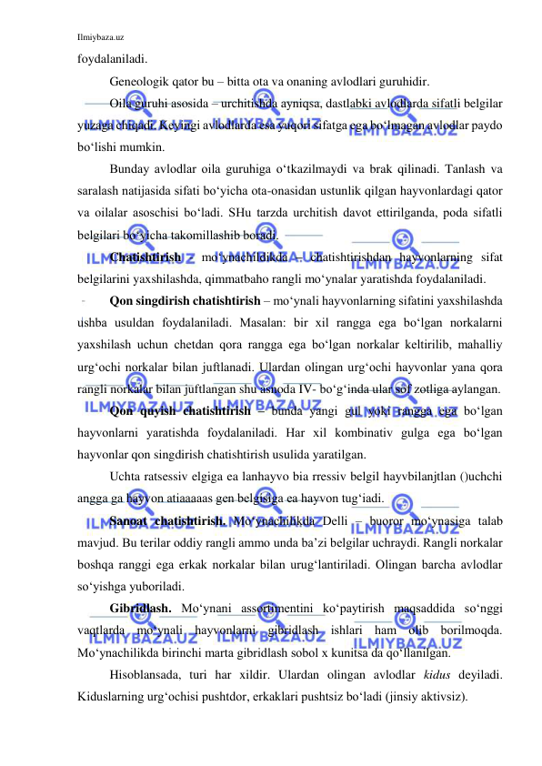 Ilmiybaza.uz 
 
foydalaniladi. 
Geneologik qator bu – bitta ota va onaning avlodlari guruhidir. 
Oila guruhi asosida – urchitishda ayniqsa, dastlabki avlodlarda sifatli belgilar 
yuzaga chiqadi. Keyingi avlodlarda esa yuqori sifatga ega bo‘lmagan avlodlar paydo 
bo‘lishi mumkin. 
Bunday avlodlar oila guruhiga o‘tkazilmaydi va brak qilinadi. Tanlash va 
saralash natijasida sifati bo‘yicha ota-onasidan ustunlik qilgan hayvonlardagi qator 
va oilalar asoschisi bo‘ladi. SHu tarzda urchitish davot ettirilganda, poda sifatli 
belgilari bo‘yicha takomillashib boradi. 
Chatishtirish - mo‘ynachildikda – chatishtirishdan hayvonlarning sifat 
belgilarini yaxshilashda, qimmatbaho rangli mo‘ynalar yaratishda foydalaniladi. 
Qon singdirish chatishtirish – mo‘ynali hayvonlarning sifatini yaxshilashda 
ushba usuldan foydalaniladi. Masalan: bir xil rangga ega bo‘lgan norkalarni 
yaxshilash uchun chetdan qora rangga ega bo‘lgan norkalar keltirilib, mahalliy 
urg‘ochi norkalar bilan juftlanadi. Ulardan olingan urg‘ochi hayvonlar yana qora 
rangli norkalar bilan juftlangan shu asnoda IV- bo‘g‘inda ular sof zotliga aylangan. 
Qon quyish chatishtirish – bunda yangi gul yoki rangga ega bo‘lgan 
hayvonlarni yaratishda foydalaniladi. Har xil kombinativ gulga ega bo‘lgan 
hayvonlar qon singdirish chatishtirish usulida yaratilgan. 
Uchta ratsessiv elgiga ea lanhayvo bia rressiv belgil hayvbilanjtlan ()uchchi 
angga ga hayvon atiaaaaas gen belgisiga ea hayvon tug‘iadi. 
Sanoat chatishtirish. Mo‘ynachilikda Delli – buoror mo‘ynasiga talab 
mavjud. Bu terilar oddiy rangli ammo unda ba’zi belgilar uchraydi. Rangli norkalar 
boshqa ranggi ega erkak norkalar bilan urug‘lantiriladi. Olingan barcha avlodlar 
so‘yishga yuboriladi. 
Gibridlash. Mo‘ynani assortimentini ko‘paytirish maqsaddida so‘nggi 
vaqtlarda mo‘ynali hayvonlarni gibridlash ishlari ham olib borilmoqda. 
Mo‘ynachilikda birinchi marta gibridlash sobol x kunitsa da qo‘llanilgan. 
Hisoblansada, turi har xildir. Ulardan olingan avlodlar kidus deyiladi. 
Kiduslarning urg‘ochisi pushtdor, erkaklari pushtsiz bo‘ladi (jinsiy aktivsiz). 
