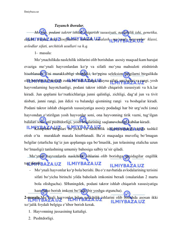 Ilmiybaza.uz 
 
 
Tayanch iboralar. 
Mo‘yna, podani takror ishlab chiqarish xususiyati, naslchilik ishi, genetika, 
defekt, irsiyat, irsiy koeffitsient, tanlash, saralash, mo‘ynali hayvonlar klassi, 
avlodlar sifati, urchitish usullari va h.q. 
1- masala: 
          Mo‘ynachilikda naslchilik ishlarini olib borishdan  asosiy maqsad:kam harajat 
evaziga mo‘ynali hayvonlardan ko‘p va sifatli mo‘yna mahsuloti etishtirish 
hisoblanadi. Uni murakkabligi shundaki, ko‘pgina seleksion belgilarni birgalikda 
olib borishni ta’minlash zurur bo‘ladi. Ularga: muyna sifati, uni hajmi va rangi, yosh 
hayvonlarning hayotchanligi, podani takror ishlab chiqarish xususiyati va h.k.lar 
kiradi. Jun qoplami ko‘rsatkichlariga junni qalinligi, zichligi, dag‘al jun va tivit 
nisbati, junni rangi, jun ildizi va balandgi qismining rangi  va boshqalar kiradi. 
Podani takror ishlab chiqarish xususiyatiga asosiy podadagi har bir urg‘ochi (ona) 
hayvondan o‘stirilgan yosh hayvonlar soni, ona hayvonning tirik vazni, tug‘ilgan 
balalari soni, uni pushtdorligi, yosh bolalarining saqlanuvchaligi kabilar kiradi. 
 
Kompleks belgilari bo‘yicha va naslchilik ishlarinisamarali tarzda tashkil 
etish o‘ta  murakkab masala hisoblanadi. Ba’zi maqsadga muvofiq bo‘lmagan 
belgilar (etarlicha tig‘iz jun qoplamga ega bo‘lmaslik, jun tolasining etalicha uzun 
bo‘lmasligi) tanlashning umumiy bahosiga salbiy ta’sir qiladi. 
Mo‘ynali hayvonlarda naslchilik ishlarini olib borishga quyidagilar engillik 
tug‘diradi: 
- Mo‘ynali hayvonlar ko‘p bola berishi. Bu o‘z navbatida avlodalarining terisini 
sifati bo‘yicha birinchi yilda baholash imkonini beradi (onalaridan 2 marta 
bola olishgacha). SHuningdek, podani takror ishlab chiqarish xususiyatiga 
ham baho berish imkoni bo‘ladi (bir yoshga etguncha). 
2-masala.Mo‘ynali hayvonlar bilan naslchilik ishlarini olib borishda asosan ikki 
xo‘jalik foydali belgiga e’tibor berish kerak. 
1. Hayvonning jussasining kattaligi. 
2. Pushtdorligi. 
