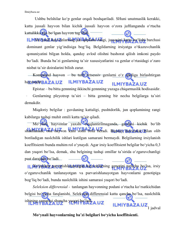 Ilmiybaza.uz 
 
Ushbu belshilar ko‘p genlar orqali boshqariladi. SHuni unutmaslik kerakki, 
katta jussali hayvon bilan kichik jussali hayvon o‘zora juftlanganda o‘rtacha 
kattalikka ega bo‘lgan hayvon tug‘iladi. 
Mo‘ynali hayvonlarning jun qoplami rangi, jussasini katta bo‘lishi barchasi 
dominant genlar yig‘indisiga bog‘liq. Belgildarning irsiyatga o‘tkazuvchanlik 
qonuniyatini bilgan holda, qanday avlod olishni bashorat qilish imkoni paydo 
bo‘ladi. Bunda ba’zi genlarning ta’sir xususiyatlarini va genlar o‘rtasidagi o‘zaro 
nisbat ta’sir doiralarini bilish zarur. 
Kompaund hayvon – bu turli retsessiv genlarni o‘z alleliga birlashtirgan 
hayvondir. 
Epistaz – bu bitta gennning ikkinchi gennning yuzaga chiqarmaslik hodisasidir. 
Genlarning pleyotrop ta’siri – bitta genning bir necha belgilarga ta’siri 
demakdir. 
Miqdoriy belgilar : gavdaning kattaligi, pushtdorlik, jun qoplamining rangi 
kabilarga tashqi muhit omili katta ta’sir qiladi. 
Mo‘ynali hayvonlar yaxshi oziqlantirilmaganda, gavdasi kichik bo‘lib 
shakllanadi, ona hayvon kam sonli bola beradi. Bunday hayvonlar bilan olib 
boriladigan naslchilik ishlari kutilgan samarani bermaydi. Belgilarning irsiylanish 
koeffitsienti bunda muhim rol o‘ynaydi. Agar irsiy koeffitsient belgilar bo‘yicha 0,3 
dan yuqori bo‘lsa, demak, shu belgining tashqi omillar ta’sirida o‘zgaruvchanligi 
past darajada bo‘ladi. 
Xo‘jalikda parvarishlanayotgan hayvonlarning genotipi turlicha bo‘lsa, irsiy 
o‘zgaruvchanlik tanlanayotgan va parvarishlanayotgan hayvonlarni genotipiga 
bog‘liq bo‘ladi, bunda naslchilik ishini samarasi yuqori bo‘ladi. 
Seleksion differensial -  tanlangan hayvonning podani o‘rtacha ko‘rsatkichidan 
belgisi bo‘yicha farqlanishi. Seleksion differensial katta qancha bo‘lsa, naslchilik 
ishining samarasi shuncha yuqori bo‘ladi. 
1 jadval 
Mo‘ynali hayvonlarning ba’zi belgilari bo‘yicha koeffitsienti. 

