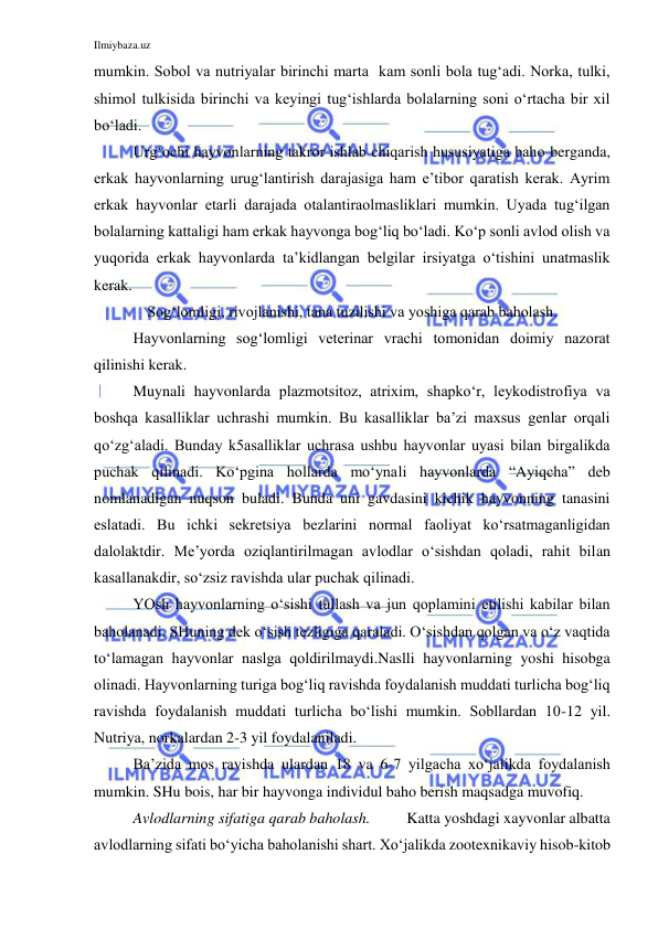 Ilmiybaza.uz 
 
mumkin. Sobol va nutriyalar birinchi marta  kam sonli bola tug‘adi. Norka, tulki, 
shimol tulkisida birinchi va keyingi tug‘ishlarda bolalarning soni o‘rtacha bir xil 
bo‘ladi. 
Urg‘ochi hayvonlarning takror ishlab chiqarish hususiyatiga baho berganda, 
erkak hayvonlarning urug‘lantirish darajasiga ham e’tibor qaratish kerak. Ayrim 
erkak hayvonlar etarli darajada otalantiraolmasliklari mumkin. Uyada tug‘ilgan 
bolalarning kattaligi ham erkak hayvonga bog‘liq bo‘ladi. Ko‘p sonli avlod olish va 
yuqorida erkak hayvonlarda ta’kidlangan belgilar irsiyatga o‘tishini unatmaslik 
kerak. 
Sog‘lomligi, rivojlanishi, tana tuzilishi va yoshiga qarab baholash. 
 
Hayvonlarning sog‘lomligi veterinar vrachi tomonidan doimiy nazorat 
qilinishi kerak. 
 
Muynali hayvonlarda plazmotsitoz, atrixim, shapko‘r, leykodistrofiya va 
boshqa kasalliklar uchrashi mumkin. Bu kasalliklar ba’zi maxsus genlar orqali 
qo‘zg‘aladi. Bunday k5asalliklar uchrasa ushbu hayvonlar uyasi bilan birgalikda 
puchak qilinadi. Ko‘pgina hollarda mo‘ynali hayvonlarda “Ayiqcha” deb 
nomlanadigan nuqson buladi. Bunda uni gavdasini kichik hayvonning tanasini 
eslatadi. Bu ichki sekretsiya bezlarini normal faoliyat ko‘rsatmaganligidan 
dalolaktdir. Me’yorda oziqlantirilmagan avlodlar o‘sishdan qoladi, rahit bilan 
kasallanakdir, so‘zsiz ravishda ular puchak qilinadi. 
 
YOsh hayvonlarning o‘sishi tullash va jun qoplamini etilishi kabilar bilan 
baholanadi. SHuning dek o‘sish tezligiga qaraladi. O‘sishdan qolgan va o‘z vaqtida 
to‘lamagan hayvonlar naslga qoldirilmaydi.Naslli hayvonlarning yoshi hisobga 
olinadi. Hayvonlarning turiga bog‘liq ravishda foydalanish muddati turlicha bog‘liq 
ravishda foydalanish muddati turlicha bo‘lishi mumkin. Sobllardan 10-12 yil. 
Nutriya, norkalardan 2-3 yil foydalaniladi. 
Ba’zida mos ravishda ulardan 18 va 6-7 yilgacha xo‘jalikda foydalanish 
mumkin. SHu bois, har bir hayvonga individul baho berish maqsadga muvofiq. 
Avlodlarning sifatiga qarab baholash. 
Katta yoshdagi xayvonlar albatta 
avlodlarning sifati bo‘yicha baholanishi shart. Xo‘jalikda zootexnikaviy hisob-kitob 
