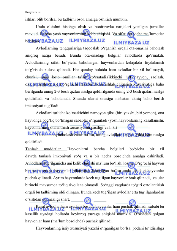 Ilmiybaza.uz 
 
ishlari olib borilsa, bu tadbirni oson amalga oshirish mumkin. 
 
Unda o‘sishni hisobga olish va bonitirovka natijalari yozilgan jurnallar 
mavjud. Barcha yosh xayvonlarning kelib chiqishi. Va sifati bo‘yicha ma’lumotlar 
berilgan. 
 
Avlodlarning tengqurlariga taqqoslab o‘rganish orqali ota-onasini baholash 
aniqroq natija beradi. Bunda ota-onadagi belgilar avlodlarda qo‘rinakdi. 
Avlodlarining sifati bo‘yicha baholangan hayvonlardan kelajakda foydalanish 
to‘g‘risida xulosa qilinadi. Har qanday holatda ham avlodlar bir xil bo‘lmaydi, 
chunki, unga ko‘p omillar ta’sir ko‘rsatadi.(ikkinchi juft hayvon, saqlash, 
oziqlantirish va x.q.) o‘rg‘ochi hayvon takror ishlab chiqarish xususiyatiga baho 
berilganda uning 2-3 bosh qizlari naslga qoldirilganda uning 2-3 bosh qizlari naslga 
qoldiriladi va baholanadi. Shunda ularni onasiga nisbatan akniq baho berish 
imkoniyati tug‘iladi. 
 
Avlodlari turlicha ko‘rsatkichini namoyon qilsa (biri yaxshi, biri yomon), ona 
hayvonga bog‘liq bo‘lmagan sabablar o‘rganiladi (yosh hayvonlarning kasallanishi, 
hayvonlarning otalantirish xususiyatini pastligi va h.k.) 
 
Yanada aniq boholash zarur bo‘lsa, uning avlodlari kelgusi yilda ham naslga 
qoldiriladi. 
Tanlash 
muddatlar. 
Hayvonlarni 
barcha 
belgilari 
bo‘yicha 
bir 
xil             
davrda tanlash imkoniyati yo‘q va u bir necha bosqichda amalga oshiriladi. 
Avlodlarni tug‘ilganicha uni kelib chiqishi ma’lum bo‘lishi lozim. O‘rg‘ochi hayvon 
bir necha erkak hayvonlar bilan urug‘lantirilgan bo‘lsa unda uyadagi hayvonlar 
puchak qilinadi. Ayrim hayvonlarda kech tug‘ilgan hayvonlar brak qilinadi,  va ular 
birinchi mavsumda to‘liq rivojlana olmaydi. So‘nggi vaqtlarda to‘g‘ri oztqlantirish 
orqali bu tadbirning oldi olingan. Bunda kech tug‘ilgan avlodlar erta tug‘ilganlardan 
o‘sishdan qolmasligi shart. 
 
Kasal avlodlar ham uyadagi boshqa hayvonlar ham puchak qilinadi, sababi bu 
kasallik uyadagi hollarda keyinroq yuzaga chiqishi mumkin. O‘sishdan qolgan 
hayvonlar ham (ma’lum bosqichda) puchak qilinadi. 
 
Hayvonlarning irsiy xususiyati yaxshi o‘rganilgan bo‘lsa, podani to‘ldirishga 
