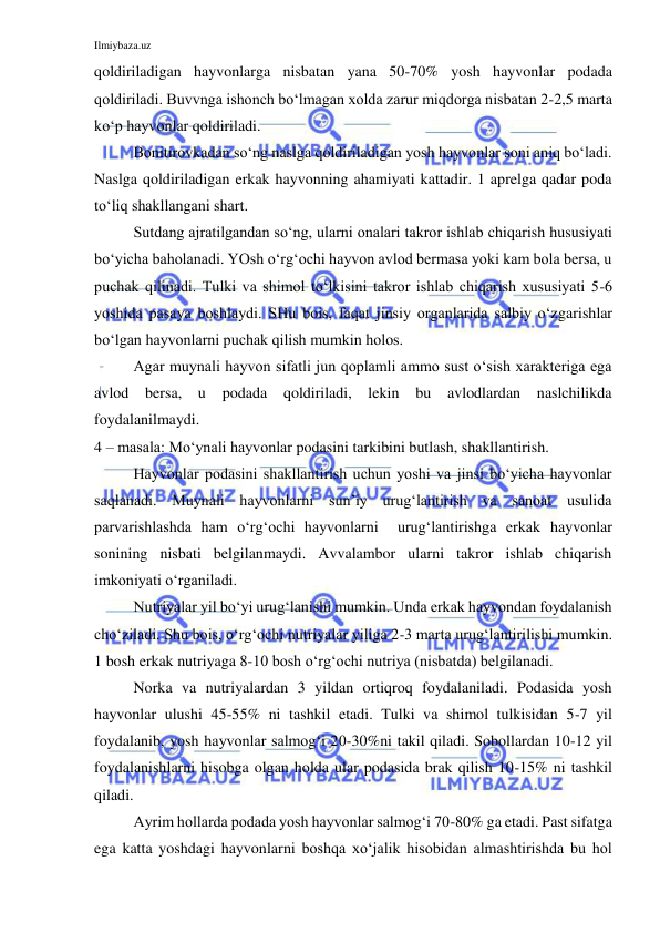 Ilmiybaza.uz 
 
qoldiriladigan hayvonlarga nisbatan yana 50-70% yosh hayvonlar podada 
qoldiriladi. Buvvnga ishonch bo‘lmagan xolda zarur miqdorga nisbatan 2-2,5 marta 
ko‘p hayvonlar qoldiriladi. 
 
Bonitirovkadan so‘ng naslga qoldiriladigan yosh hayvonlar soni aniq bo‘ladi. 
Naslga qoldiriladigan erkak hayvonning ahamiyati kattadir. 1 aprelga qadar poda 
to‘liq shakllangani shart. 
 
Sutdang ajratilgandan so‘ng, ularni onalari takror ishlab chiqarish hususiyati 
bo‘yicha baholanadi. YOsh o‘rg‘ochi hayvon avlod bermasa yoki kam bola bersa, u 
puchak qilinadi. Tulki va shimol to‘lkisini takror ishlab chiqarish xususiyati 5-6 
yoshida pasaya boshlaydi. SHu bois, faqat jinsiy organlarida salbiy o‘zgarishlar 
bo‘lgan hayvonlarni puchak qilish mumkin holos. 
 
Agar muynali hayvon sifatli jun qoplamli ammo sust o‘sish xarakteriga ega 
avlod bersa, u podada 
qoldiriladi, lekin bu avlodlardan naslchilikda 
foydalanilmaydi. 
4 – masala: Mo‘ynali hayvonlar podasini tarkibini butlash, shakllantirish. 
 
Hayvonlar podasini shakllantirish uchun yoshi va jinsi bo‘yicha hayvonlar 
saqlanadi. Muynali hayvonlarni sun’iy urug‘lantirish va sanoat usulida 
parvarishlashda ham o‘rg‘ochi hayvonlarni  urug‘lantirishga erkak hayvonlar 
sonining nisbati belgilanmaydi. Avvalambor ularni takror ishlab chiqarish 
imkoniyati o‘rganiladi. 
 
Nutriyalar yil bo‘yi urug‘lanishi mumkin. Unda erkak hayvondan foydalanish 
cho‘ziladi. Shu bois, o‘rg‘ochi nutriyalar yiliga 2-3 marta urug‘lantirilishi mumkin. 
1 bosh erkak nutriyaga 8-10 bosh o‘rg‘ochi nutriya (nisbatda) belgilanadi. 
 
Norka va nutriyalardan 3 yildan ortiqroq foydalaniladi. Podasida yosh 
hayvonlar ulushi 45-55% ni tashkil etadi. Tulki va shimol tulkisidan 5-7 yil 
foydalanib, yosh hayvonlar salmog‘i 20-30%ni takil qiladi. Sobollardan 10-12 yil 
foydalanishlarni hisobga olgan holda ular podasida brak qilish 10-15% ni tashkil 
qiladi. 
 
Ayrim hollarda podada yosh hayvonlar salmog‘i 70-80% ga etadi. Past sifatga 
ega katta yoshdagi hayvonlarni boshqa xo‘jalik hisobidan almashtirishda bu hol 
