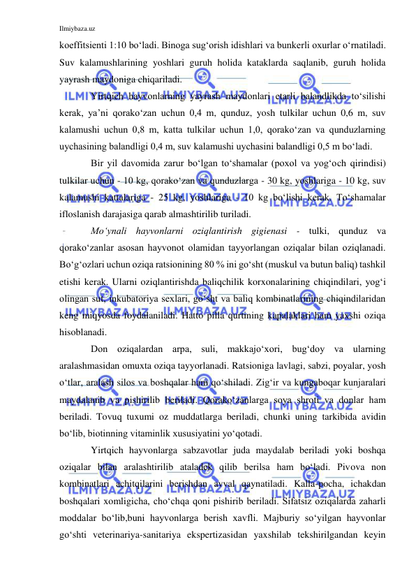 Ilmiybaza.uz 
 
koeffitsienti 1:10 bo‘ladi. Binoga sug‘orish idishlari va bunkerli oxurlar o‘rnatiladi. 
Suv kalamushlarining yoshlari guruh holida kataklarda saqlanib, guruh holida 
yayrash maydoniga chiqariladi. 
Yirtqich hayvonlarning yayrash maydonlari etarli balandlikda to‘silishi 
kerak, ya’ni qorako‘zan uchun 0,4 m, qunduz, yosh tulkilar uchun 0,6 m, suv 
kalamushi uchun 0,8 m, katta tulkilar uchun 1,0, qorako‘zan va qunduzlarning 
uychasining balandligi 0,4 m, suv kalamushi uychasini balandligi 0,5 m bo‘ladi. 
Bir yil davomida zarur bo‘lgan to‘shamalar (poxol va yog‘och qirindisi)  
tulkilar uchun - 10 kg, qorako‘zan va qunduzlarga - 30 kg, yoshlariga - 10 kg, suv 
kalamushi kattalariga - 25 kg, yoshlariga - 10 kg bo‘lishi kerak. To‘shamalar 
ifloslanish darajasiga qarab almashtirilib turiladi. 
Mo‘ynali hayvonlarni oziqlantirish gigienasi - tulki, qunduz va 
qorako‘zanlar asosan hayvonot olamidan tayyorlangan oziqalar bilan oziqlanadi. 
Bo‘g‘ozlari uchun oziqa ratsionining 80 % ini go‘sht (muskul va butun baliq) tashkil 
etishi kerak. Ularni oziqlantirishda baliqchilik korxonalarining chiqindilari, yog‘i 
olingan sut, inkubatoriya sexlari, go‘sht va baliq kombinatlarining chiqindilaridan 
keng miqyosda foydalaniladi. Hatto pilla qurtining kapalaklari ham yaxshi oziqa 
hisoblanadi. 
Don oziqalardan arpa, suli, makkajo‘xori, bug‘doy va ularning 
aralashmasidan omuxta oziqa tayyorlanadi. Ratsioniga lavlagi, sabzi, poyalar, yosh 
o‘tlar, aralash silos va boshqalar ham qo‘shiladi. Zig‘ir va kungaboqar kunjaralari 
maydalanib va pishirilib beriladi. Qorako‘zanlarga soya shroti va donlar ham 
beriladi. Tovuq tuxumi oz muddatlarga beriladi, chunki uning tarkibida avidin 
bo‘lib, biotinning vitaminlik xususiyatini yo‘qotadi. 
Yirtqich hayvonlarga sabzavotlar juda maydalab beriladi yoki boshqa 
oziqalar bilan aralashtirilib ataladek qilib berilsa ham bo‘ladi. Pivova non 
kombinatlari achitqilarini berishdan avval qaynatiladi. Kalla-pocha, ichakdan 
boshqalari xomligicha, cho‘chqa qoni pishirib beriladi. Sifatsiz oziqalarda zaharli 
moddalar bo‘lib,buni hayvonlarga berish xavfli. Majburiy so‘yilgan hayvonlar 
go‘shti veterinariya-sanitariya ekspertizasidan yaxshilab tekshirilgandan keyin 
