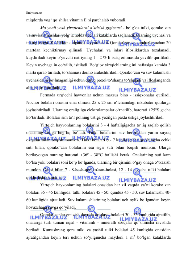 Ilmiybaza.uz 
 
miqdorda yog‘ qo‘shilsa vitamin E ni parchalab yuboradi. 
Mo‘ynali yosh yirtqichlarni o‘stirish gigienasi - bo‘g‘oz tulki, qorako‘zan 
va suv kalamushlari yolg‘iz holda uychali kataklarda saqlanadi. Ularning uychasi va 
ini tug‘ishga 10 - 15 kun qolganda tayyorlanadi. Qorako‘zan va qunduzlar uchun 20 
martdan kechiktirmay qilinadi. Uychalari va inlari iflosliklardan tozalanadi, 
kuydiriladi keyin o‘yuvchi natriyning 1 - 2 % li issiq eritmasida yuvilib quritiladi. 
Keyin uychaga in qo‘yilib, isitiladi. Bo‘g‘oz yirtqichlarning ini haftasiga kamida 3 
marta qarab turiladi, to‘shamasi doimo aralashtiriladi. Qorako‘zan va suv kalamushi 
uychasida in bo‘lmaganligi uchun quruq poxol to‘shama to‘shaladi va ifloslanganda 
almashtirib turiladi. 
Fermada urg‘ochi hayvonlar uchun maxsus bino - issiqxonalar quriladi. 
Nochor bolalari onasini ema olmasa 25 x 25 sm o‘lchamdagi inkubator qutilarga 
joylashtiriladi. Ularning oralig‘iga elektrolampalar o‘rnatilib, harorati +25°S gacha 
ko‘tariladi. Bolalari sim to‘r polning ustiga yozilgan paxta ustiga joylashtiriladi. 
Yirtqich hayvonlarning bolalarini 3 - 4 haftaligigacha to‘liq saqlab qolish 
onasining sutiga bog‘liq bo‘ladi. Tulki bolalarini suv bermasdan yarim suyuq 
ovqatlar bilan boqish mumkin. Tulki bolalari 6 - 7 kunligigacha qo‘shimcha echki 
suti bilan, qorako‘zan bolalarini esa sigir suti bilan boqish mumkin. Ularga 
berilayotgan outning harorati +360 - 38°C bo‘lishi kerak. Onalarining suti kam 
bo‘lsa yoki bolalari soni ko‘p bo‘lganda, ularning bir qismini o‘gay onaga o‘tkazish 
mumkin. Onasi bilan 7 - 8 bosh qorako‘zan bolasi, 12 - 14 tagacha tulki bolalari 
qoldirilishi mumkin. 
Yirtqich hayvonlarning bolalari onasidan har xil vaqtda ya’ni korako‘zan 
bolalari 35 - 45 kunligida, tulki bolalari 45 - 50, qunduz 45 - 50, suv kalamushi 40-
60 kunligida ajratiladi. Suv kalamushlarining bolalari uch oylik bo‘lgandan keyin 
hovuzchaga suvga qo‘yiladi. 
Qorako‘zanlar emizish davrida oriqlasa, bolalari 30 - 35 kunligida ajratilib, 
onalariga turli tuman oqsil - vitaminli - mineralli oziqalar qo‘shimcha ravishda 
beriladi. Kumushrang qora tulki va yashil tulki bolalari 45 kunligida onasidan 
ajratilgandan keyin teri uchun so‘yilguncha maydoni 1 m2 bo‘lgan kataklarda 
