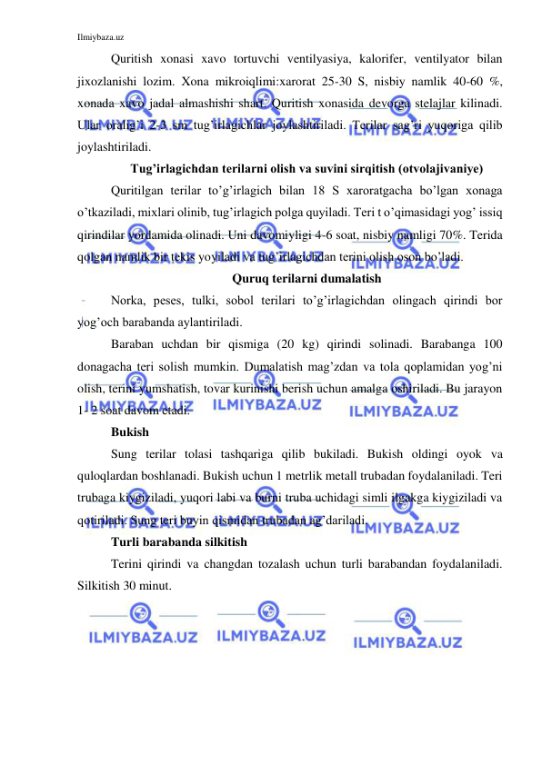 Ilmiybaza.uz 
 
Quritish xonasi xavo tortuvchi ventilyasiya, kalorifer, ventilyator bilan 
jixozlanishi lozim. Xona mikroiqlimi:xarorat 25-30 S, nisbiy namlik 40-60 %, 
xonada xavo jadal almashishi shart. Quritish xonasida devorga stelajlar kilinadi. 
Ular oralig’i 2-3 sm tug’irlagichlar joylashtiriladi. Terilar sag’ri yuqoriga qilib 
joylashtiriladi. 
Tug’irlagichdan terilarni olish va suvini sirqitish (otvolajivaniye) 
Quritilgan terilar to’g’irlagich bilan 18 S xaroratgacha bo’lgan xonaga 
o’tkaziladi, mixlari olinib, tug’irlagich polga quyiladi. Teri t o’qimasidagi yog’ issiq 
qirindilar yordamida olinadi. Uni davomiyligi 4-6 soat, nisbiy namligi 70%. Terida 
qolgan namlik bir tekis yoyiladi va tug’irlagichdan terini olish oson bo’ladi. 
Quruq terilarni dumalatish 
Norka, peses, tulki, sobol terilari to’g’irlagichdan olingach qirindi bor 
yog’och barabanda aylantiriladi. 
Baraban uchdan bir qismiga (20 kg) qirindi solinadi. Barabanga 100 
donagacha teri solish mumkin. Dumalatish mag’zdan va tola qoplamidan yog’ni 
olish, terini yumshatish, tovar kurinishi berish uchun amalga oshiriladi. Bu jarayon 
1- 2 soat davom etadi.  
Bukish 
Sung terilar tolasi tashqariga qilib bukiladi. Bukish oldingi oyok va 
quloqlardan boshlanadi. Bukish uchun 1 metrlik metall trubadan foydalaniladi. Teri 
trubaga kiygiziladi, yuqori labi va burni truba uchidagi simli ilgakga kiygiziladi va 
qotiriladi. Sung teri buyin qismidan trubadan ag’dariladi. 
Turli barabanda silkitish 
Terini qirindi va changdan tozalash uchun turli barabandan foydalaniladi. 
Silkitish 30 minut. 
 
