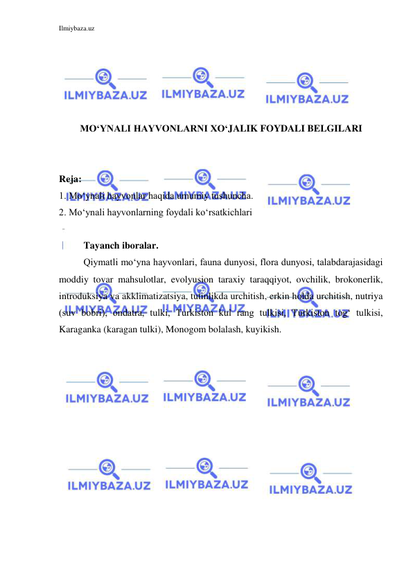 Ilmiybaza.uz 
 
 
 
 
 
 
MO‘YNALI HAYVONLARNI XO‘JALIK FOYDALI BELGILARI 
 
 
Reja: 
1. Mo‘ynali hayvonlar haqida umumiy tushuncha. 
2. Mo‘ynali hayvonlarning foydali ko‘rsatkichlari 
 
Tayanch iboralar. 
Qiymatli mo‘yna hayvonlari, fauna dunyosi, flora dunyosi, talabdarajasidagi 
moddiy tovar mahsulotlar, evolyusion taraxiy taraqqiyot, ovchilik, brokonerlik, 
introduksiya va akklimatizatsiya, tutinlikda urchitish, erkin holda urchitish, nutriya 
(suv bobri), ondatra, tulki, Turkiston kul rang tulkisi, Turkiston tog‘ tulkisi, 
Karaganka (karagan tulki), Monogom bolalash, kuyikish. 
 
 
 
 
 
 
 
 
 
 
 
 
