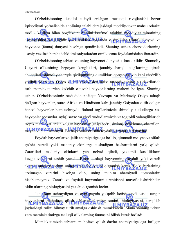 Ilmiybaza.uz 
 
O‘zbekistonning istiqlol tufayli erishgan mustaqil rivojlanishi bozor 
iqtisodiyoti yo‘nalishida aholining talabi darajasidagi moddiy-tovar mahsulotlarini 
mo‘l - ko‘lliga bilan bog‘likdir. Aholini iste’mol talabini moddiy ta’minotining 
asosi-qishloq xo‘jaligidir yoki anikrok aytganda o‘simliklar (flora) dunyosi va 
hayvonot (fauna) dunyosi hisobiga qondiriladi. Shuning uchun chorvadorlarning 
asosiy vazifasi barcha ichki imkoniyatlardan omilkorona foydalanishdan iboratdir. 
O‘zbekistonning tabiati va uning hayvonot dunyosi xilma - xildir. Shumoliy 
Ustyurt o‘lkasining bepoyon kengliklari, janubiy-sharqda tog‘larning qirrali 
chuqqilari, shimoliy-sharqda qizilqumning qumliklari qotgan to‘lkin kabi cho‘zilib 
yotibdi. Markaziy Osiyo xududi evolyusion tarixi taraqqiyotining bir davrilarida 
turli mamlakatlardan ko‘chib o‘tuvchi hayvonlarning makoni bo‘lgan. Shuning 
uchun O‘zbekistonimiz xududida nafaqat Yevropa va Markaziy Osiyo taluqli 
bo‘lgan hayvonlar, xatto Afrika va Hindiston kabi janubiy Osiyodan o‘tib qolgan 
har-xil hayvonlar ham uchraydi. Baland tog‘larimizda shimoliy xududlarga xos 
hayvonlar (oqsuvlar, ayiq) saxro va cho‘l xududlarmizda va tog‘oldi yalangliklarida 
tropik mamlakatlardan kelgan hayvonlar (chiyabo‘ri, sirtlon), echkiemar, charxilon, 
mayna kabilar uchraydi. Bu hayvonlar orasida foydali va zararlilari mavjud.  
Foydali hayvonlar xo‘jalik ahamiyatiga ega bo‘lib, qimmatli mo‘yna va sifatli 
go‘sht beradi yoki madaniy ekinlarga tushadigan hasharotlarni yo‘q qiladi. 
Zararlilari 
madaniy 
ekinlarni 
yeb 
nobud 
qiladi, 
yuqumli 
kasalliklarni 
kuzgatuvchilarni tashib yuradi. Biron turdagi hayvonning foydali yoki zararli 
ekanini aniqlash uchun uning hayot faoliyatini o‘rganish kerak. Ba’zi birlarining 
arzimagan zararini hisobga olib, uning muhim ahamiyatli tomonlarini 
hisoblamaymiz. Zararli va foydali hayvonlarni urchitishni muvofiqlashtirishdan 
oldin ularning biologiyasini yaxshi o‘rganish lozim.  
Juda kam uchraydigan va ayni paytda yo‘qolib ketish xavfi ostida turgan 
hayvonlarni muhofaza qilish ishlarini ularning sonini, biologiyasini, tarqalish 
joylaridagi rolini bilmay turib amalga oshirish murakkabdir. Mana shuning uchun 
xam mamlakatimizga taaluqli o‘lkalarning faunasini bilish kerak bo‘ladi.  
Mamlakatimizda tabiatni muhofaza qilish davlat ahamiyatiga ega bo‘lgan 
