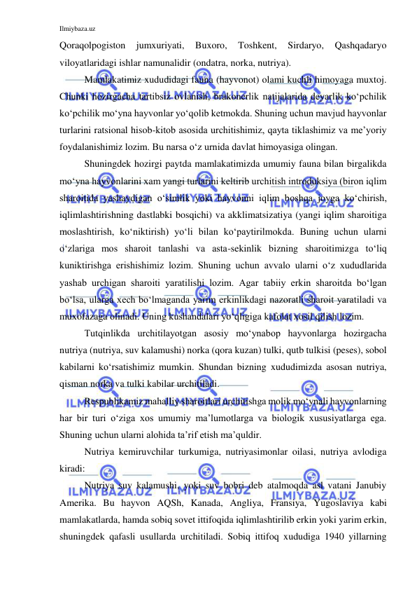 Ilmiybaza.uz 
 
Qoraqolpogiston 
jumxuriyati, 
Buxoro, 
Toshkent, 
Sirdaryo, 
Qashqadaryo 
viloyatlaridagi ishlar namunalidir (ondatra, norka, nutriya). 
Mamlakatimiz xududidagi fauna (hayvonot) olami kuchli himoyaga muxtoj. 
Chunki hozirgacha tartibsiz ovlanish, brakonerlik natijalarida deyarlik ko‘pchilik 
ko‘pchilik mo‘yna hayvonlar yo‘qolib ketmokda. Shuning uchun mavjud hayvonlar 
turlarini ratsional hisob-kitob asosida urchitishimiz, qayta tiklashimiz va me’yoriy 
foydalanishimiz lozim. Bu narsa o‘z urnida davlat himoyasiga olingan. 
Shuningdek hozirgi paytda mamlakatimizda umumiy fauna bilan birgalikda 
mo‘yna hayvonlarini xam yangi turlarini keltirib urchitish introduksiya (biron iqlim 
sharoitida yashaydigan o‘simlik yoki hayvonni iqlim boshqa joyga ko‘chirish, 
iqlimlashtirishning dastlabki bosqichi) va akklimatsizatiya (yangi iqlim sharoitiga 
moslashtirish, ko‘niktirish) yo‘li bilan ko‘paytirilmokda. Buning uchun ularni 
o‘zlariga mos sharoit tanlashi va asta-sekinlik bizning sharoitimizga to‘liq 
kuniktirishga erishishimiz lozim. Shuning uchun avvalo ularni o‘z xududlarida 
yashab urchigan sharoiti yaratilishi lozim. Agar tabiiy erkin sharoitda bo‘lgan 
bo‘lsa, ularga xech bo‘lmaganda yarim erkinlikdagi nazoratli sharoit yaratiladi va 
muxofazaga olinadi. Uning kushandalari yo‘qligiga kafolat xosil qilish lozim. 
Tutqinlikda urchitilayotgan asosiy mo‘ynabop hayvonlarga hozirgacha 
nutriya (nutriya, suv kalamushi) norka (qora kuzan) tulki, qutb tulkisi (peses), sobol 
kabilarni ko‘rsatishimiz mumkin. Shundan bizning xududimizda asosan nutriya, 
qisman norka va tulki kabilar urchitiladi.  
Respublikamiz mahalliy sharoitlari urchitishga molik mo‘ynali hayvonlarning 
har bir turi o‘ziga xos umumiy ma’lumotlarga va biologik xususiyatlarga ega. 
Shuning uchun ularni alohida ta’rif etish ma’quldir.  
Nutriya kemiruvchilar turkumiga, nutriyasimonlar oilasi, nutriya avlodiga 
kiradi:  
Nutriya suv kalamushi, yoki suv bobri deb atalmoqda asl vatani Janubiy 
Amerika. Bu hayvon AQSh, Kanada, Angliya, Fransiya, Yugoslaviya kabi 
mamlakatlarda, hamda sobiq sovet ittifoqida iqlimlashtirilib erkin yoki yarim erkin, 
shuningdek qafasli usullarda urchitiladi. Sobiq ittifoq xududiga 1940 yillarning 
