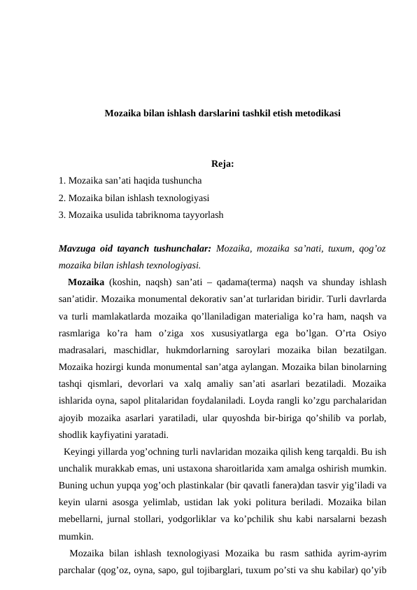 Mozaika bilan ishlash darslarini tashkil etish metodikasi
Reja:
1. Mozaika san’ati haqida tushuncha
2. Mozaika bilan ishlash texnologiyasi
3. Mozaika usulida tabriknoma tayyorlash 
Mavzuga oid tayanch tushunchalar:  Mozaika, mozaika sa’nati, tuxum, qog’oz
mozaika bilan ishlash texnologiyasi.
  Mozaika (koshin, naqsh) san’ati – qadama(terma) naqsh va shunday ishlash
san’atidir. Mozaika monumental dekorativ san’at turlaridan biridir. Turli davrlarda
va turli mamlakatlarda mozaika qo’llaniladigan materialiga ko’ra ham, naqsh va
rasmlariga  ko’ra  ham  o’ziga  xos  xususiyatlarga  ega  bo’lgan.  O’rta  Osiyo
madrasalari,  maschidlar,  hukmdorlarning  saroylari  mozaika  bilan  bezatilgan.
Mozaika hozirgi kunda monumental san’atga aylangan. Mozaika bilan binolarning
tashqi  qismlari,  devorlari  va  xalq  amaliy  san’ati  asarlari  bezatiladi.  Mozaika
ishlarida oyna, sapol plitalaridan foydalaniladi. Loyda rangli ko’zgu parchalaridan
ajoyib mozaika asarlari yaratiladi, ular quyoshda bir-biriga qo’shilib va porlab,
shodlik kayfiyatini yaratadi. 
  Keyingi yillarda yog’ochning turli navlaridan mozaika qilish keng tarqaldi. Bu ish
unchalik murakkab emas, uni ustaxona sharoitlarida xam amalga oshirish mumkin.
Buning uchun yupqa yog’och plastinkalar (bir qavatli fanera)dan tasvir yig’iladi va
keyin ularni asosga yelimlab, ustidan lak yoki politura beriladi. Mozaika bilan
mebellarni, jurnal stollari, yodgorliklar va ko’pchilik shu kabi narsalarni bezash
mumkin.
  Mozaika  bilan ishlash  texnologiyasi  Mozaika  bu  rasm  sathida  ayrim-ayrim
parchalar (qog’oz, oyna, sapo, gul tojibarglari, tuxum po’sti va shu kabilar) qo’yib
