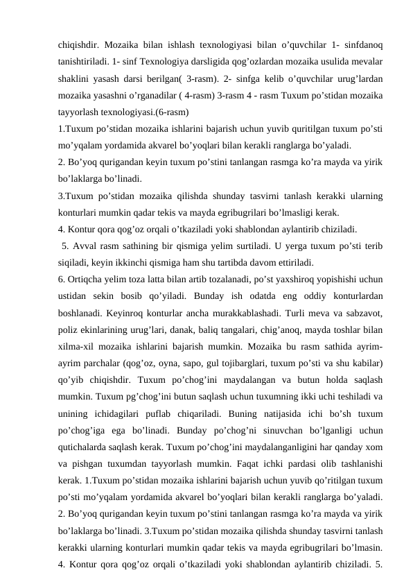 chiqishdir. Mozaika bilan ishlash texnologiyasi bilan o’quvchilar 1- sinfdanoq
tanishtiriladi. 1- sinf Texnologiya darsligida qog’ozlardan mozaika usulida mevalar
shaklini yasash darsi berilgan( 3-rasm). 2- sinfga kelib o’quvchilar urug’lardan
mozaika yasashni o’rganadilar ( 4-rasm) 3-rasm 4 - rasm Tuxum po’stidan mozaika
tayyorlash texnologiyasi.(6-rasm) 
1.Tuxum po’stidan mozaika ishlarini bajarish uchun yuvib quritilgan tuxum po’sti
mo’yqalam yordamida akvarel bo’yoqlari bilan kerakli ranglarga bo’yaladi. 
2. Bo’yoq qurigandan keyin tuxum po’stini tanlangan rasmga ko’ra mayda va yirik
bo’laklarga bo’linadi. 
3.Tuxum po’stidan mozaika qilishda shunday tasvirni tanlash kerakki ularning
konturlari mumkin qadar tekis va mayda egribugrilari bo’lmasligi kerak. 
4. Kontur qora qog’oz orqali o’tkaziladi yoki shablondan aylantirib chiziladi.
 5. Avval rasm sathining bir qismiga yelim surtiladi. U yerga tuxum po’sti terib
siqiladi, keyin ikkinchi qismiga ham shu tartibda davom ettiriladi. 
6. Ortiqcha yelim toza latta bilan artib tozalanadi, po’st yaxshiroq yopishishi uchun
ustidan  sekin  bosib  qo’yiladi.  Bunday  ish  odatda  eng  oddiy  konturlardan
boshlanadi. Keyinroq konturlar ancha murakkablashadi. Turli meva va sabzavot,
poliz ekinlarining urug’lari, danak, baliq tangalari, chig’anoq, mayda toshlar bilan
xilma-xil mozaika ishlarini bajarish mumkin. Mozaika bu rasm sathida ayrim-
ayrim parchalar (qog’oz, oyna, sapo, gul tojibarglari, tuxum po’sti va shu kabilar)
qo’yib  chiqishdir.  Tuxum  po’chog’ini  maydalangan  va  butun  holda  saqlash
mumkin. Tuxum pg’chog’ini butun saqlash uchun tuxumning ikki uchi teshiladi va
unining  ichidagilari  puflab  chiqariladi.  Buning  natijasida  ichi  bo’sh  tuxum
pо’chog’iga  ega  bo’linadi.  Bunday  po’chog’ni  sinuvchan  bo’lganligi  uchun
qutichalarda saqlash kerak. Tuxum po’chog’ini maydalanganligini har qanday xom
va pishgan tuxumdan tayyorlash mumkin. Faqat ichki pardasi olib tashlanishi
kerak. 1.Tuxum po’stidan mozaika ishlarini bajarish uchun yuvib qo’ritilgan tuxum
po’sti mo’yqalam yordamida akvarel bo’yoqlari bilan kerakli ranglarga bo’yaladi.
2. Bo’yoq qurigandan keyin tuxum po’stini tanlangan rasmga ko’ra mayda va yirik
bo’laklarga bo’linadi. 3.Tuxum po’stidan mozaika qilishda shunday tasvirni tanlash
kerakki ularning konturlari mumkin qadar tekis va mayda egribugrilari bo’lmasin.
4. Kontur qora qog’oz orqali o’tkaziladi yoki shablondan aylantirib chiziladi. 5.
