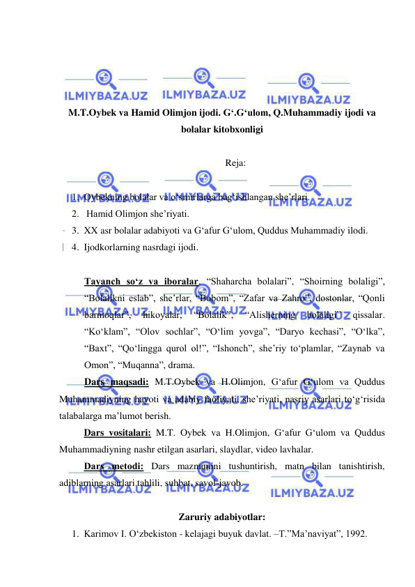  
 
 
 
 
 
M.T.Oybek va Hamid Olimjon ijodi. G‘.G‘ulom, Q.Muhammadiy ijodi va 
bolalar kitobxonligi  
  
 Reja:  
 
1. Oybekning bolalar va o‘smirlarga bag‘ishlangan she’rlari.  
2.  Hamid Olimjon she’riyati.  
3. XX asr bolalar adabiyoti va G‘afur G‘ulom, Quddus Muhammadiy ilodi. 
4. Ijodkorlarning nasrdagi ijodi.  
 
Tayanch so‘z va iboralar. “Shaharcha bolalari”, “Shoirning bolaligi”, 
“Bolalikni eslab”, she’rlar, “Bobom”, “Zafar va Zahro”, dostonlar, “Qonli 
barmoqlar”, 
hikoyalar, 
“Bolalik”, 
“Alisherning 
bolaligi” 
qissalar. 
“Ko‘klam”, “Olov sochlar”, “O‘lim yovga”, “Daryo kechasi”, “O‘lka”, 
“Baxt”, “Qo‘lingga qurol ol!”, “Ishonch”, she’riy to‘plamlar, “Zaynab va 
Omon”, “Muqanna”, drama.  
Dars maqsadi: M.T.Oybek va H.Olimjon, G‘afur G‘ulom va Quddus 
Muhammadiyning hayoti va adabiy faoliyati, she’riyati, nasriy asarlari to‘g‘risida 
talabalarga ma’lumot berish.  
Dars vositalari: M.T. Oybek va H.Olimjon, G‘afur G‘ulom va Quddus 
Muhammadiyning nashr etilgan asarlari, slaydlar, video lavhalar. 
Dars mеtodi: Dars mazmunini tushuntirish, matn bilan tanishtirish, 
adiblarning asarlari tahlili, suhbat, savol-javob. 
 
Zaruriy adabiyotlar: 
1. Karimov I. O‘zbekiston - kelajagi buyuk davlat. –T.”Ma’naviyat”, 1992. 
