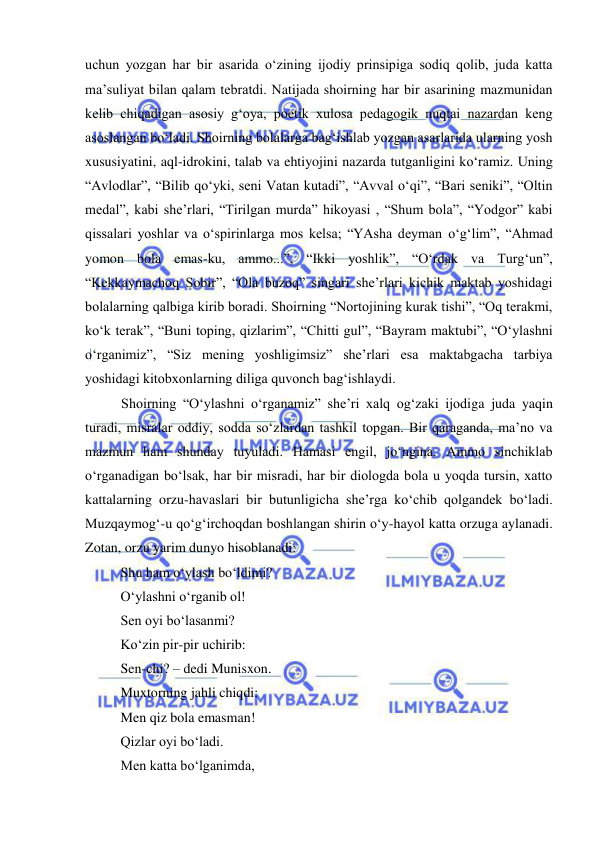  
 
uchun yozgan har bir asarida o‘zining ijodiy prinsipiga sodiq qolib, juda katta 
ma’suliyat bilan qalam tebratdi. Natijada shoirning har bir asarining mazmunidan 
kelib chiqadigan asosiy g‘oya, poetik xulosa pedagogik nuqtai nazardan keng 
asoslangan bo‘ladi. Shoirning bolalarga bag‘ishlab yozgan asarlarida ularning yosh 
xususiyatini, aql-idrokini, talab va ehtiyojini nazarda tutganligini ko‘ramiz. Uning 
“Avlodlar”, “Bilib qo‘yki, seni Vatan kutadi”, “Avval o‘qi”, “Bari seniki”, “Oltin 
medal”, kabi she’rlari, “Tirilgan murda” hikoyasi , “Shum bola”, “Yodgor” kabi 
qissalari yoshlar va o‘spirinlarga mos kelsa; “YAsha deyman o‘g‘lim”, “Ahmad 
yomon bola emas-ku, ammo...”, “Ikki yoshlik”, “O‘rdak va Turg‘un”, 
“Kekkaymachoq Sobir”, “Ola buzoq” singari she’rlari kichik maktab yoshidagi 
bolalarning qalbiga kirib boradi. Shoirning “Nortojining kurak tishi”, “Oq terakmi, 
ko‘k terak”, “Buni toping, qizlarim”, “Chitti gul”, “Bayram maktubi”, “O‘ylashni 
o‘rganimiz”, “Siz mening yoshligimsiz” she’rlari esa maktabgacha tarbiya 
yoshidagi kitobxonlarning diliga quvonch bag‘ishlaydi. 
Shoirning “O‘ylashni o‘rganamiz” she’ri xalq og‘zaki ijodiga juda yaqin 
turadi, misralar oddiy, sodda so‘zlardan tashkil topgan. Bir qaraganda, ma’no va 
mazmun ham shunday tuyuladi. Hamasi engil, jo‘ngina. Ammo sinchiklab 
o‘rganadigan bo‘lsak, har bir misradi, har bir diologda bola u yoqda tursin, xatto 
kattalarning orzu-havaslari bir butunligicha she’rga ko‘chib qolgandek bo‘ladi. 
Muzqaymog‘-u qo‘g‘irchoqdan boshlangan shirin o‘y-hayol katta orzuga aylanadi. 
Zotan, orzu yarim dunyo hisoblanadi: 
Shu ham o‘ylash bo‘ldimi? 
O‘ylashni o‘rganib ol! 
Sen oyi bo‘lasanmi? 
Ko‘zin pir-pir uchirib: 
Sen-chi? – dedi Munisxon. 
Muxtorning jahli chiqdi: 
Men qiz bola emasman! 
Qizlar oyi bo‘ladi. 
Men katta bo‘lganimda, 
