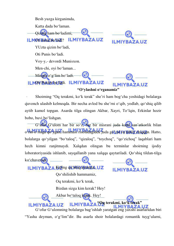  
 
Besh yuzga kirganimda,  
Katta dada bo‘laman. 
Qizing ham bo‘ladimi, 
Oti nima bo‘ladi? 
YUzta qizim bo‘ladi, 
Oti Punis bo‘ladi. 
Voy-y,- devordi Munisxon. 
Men-chi, oyi bo‘laman... 
Mingta o‘g‘lim bo‘ladi. 
Oti Puxtor bo‘ladi. 
“O‘ylashni o‘rganamiz” 
Shoirning “Oq terakmi, ko‘k terak” she’ri ham bog‘cha yoshidagi bolalarga 
quvonch ulashib kelmoqda. Bir necha avlod bu she’rni o‘qib, yodlab, qo‘shiq qilib 
aytib kamol topgan. Asarda tilga olingan Akbar, Xayri, To‘lqin, Erkinlar hozir 
bobo, buvi bo‘lishgan. 
G‘afur G‘ulom har bir so‘z, har bir misrani juda katta san’atkorlik bilan 
o‘rin-o‘rniga qo‘ygan, hammasi risoladagidek juda go‘zal va tabiiy chiqqan. Hatto, 
bolalarga qo‘yilgan “bo‘taloq”, “qizaloq”, “toychoq”, “qo‘zichoq” laqablari ham 
hech kimni ranjitmaydi. Xalqdan olingan bu terminlar shoirning ijodiy 
loboratoriyasida ishlanib, sayqallanib yana xalqqa qaytariladi. Qo‘shiq tildan-tilga 
ko‘chaveradi: 
 
 
Keling qo‘shiq aytamiz, 
 
 
Qo‘shilishib hammamiz, 
 
 
Oq terakmi, ko‘k terak, 
 
 
Bizdan sizga kim kerak? Hey! 
 
 
Akbar bo‘taloq kerak. Hey! 
 
 
 
 
 
 
“Oq terakmi, ko‘k terak” 
G‘ofur G‘ulomning bolalarga bag‘ishlab yaratgan eng yaxshi asarlaridan biri 
“Yasha deyman, o‘g‘lim”dir. Bu asarla shoir bolalardagi romantik tuyg‘ularni, 
