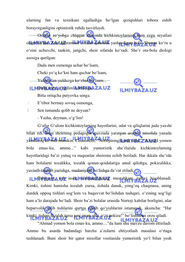  
 
ularning fan va texnikani egallashga bo‘lgan qiziqishlari tobora oshib 
borayotganligini optimistik ruhda tasvirlaydi.  
Orzular ro‘yobga chiqqan zamonda kichkintoylarning ham ezgu niyatlari 
olamcha bor. Asar qahramoni orzular qanotida yashaydigan bola. Shunga ko‘ra u 
o‘zini uchuvchi, tankist, jangchi, shoir sifatida ko‘radi. She’r ota-bola diologi 
asosiga qurilgan: 
Dada men osmonga uchar bo‘lsam, 
Cheki yo‘q ko‘kni ham quchar bo‘lsam, 
Yulduzdan-yulduzga ko‘char bo‘lsam... 
Dada, men jo‘nadim Arktikaga, 
Bitta ortiqcha putyovka senga. 
E’tibor bermay sovuq osmonga, 
Sen tumanda qolib ne deysan? 
- Yasha, deyman, o‘g‘lim! 
G‘afur G‘ulom kichkintoylarning hayotlarini, odat va qiliqlarini juda yaxshi 
bilan edi. Buni shoirning pedagogik mavzuda yaratgan asarlari misolida yanada 
yaxshiroq ko‘rish mumkin. Chunonchi, “Nortojining kurak tishi”, “Ahmad yomon 
bola 
emas-ku, 
ammo...” 
kabi 
yumoristik 
she’rlarida 
kichkintoylarning 
hayotlaridagi ba’zi yutuq va nuqsonlar shoirona ochib beriladi. Har ikkala she’rda 
ham bolalarni tozalikka, tozalik qonun-qoidalariga amal qilishga, pokizalikka, 
yuvinib-taranib yurishga, madaniyatli bo‘lishga da’vat etiladi. 
Tabiiyoki, tish inson ssalomatligining mustahkam garovi hisoblanadi. 
Kimki, tishini hamisha tozalab yursa, tishida danak, yong‘oq chaqmasa, uning 
durdek oppoq tishlari sog‘lom va baquvvat bo‘lishdan tashqari, o‘zining sog‘ligi 
ham a’lo darajada bo‘ladi. Shoir ba’zi bolalar orasida Nortoji kabilar borligini, ular 
beparvolik qilib tishlarini qurtga edirib qo‘yishlarini istamaydi, aksincha: “Har 
kimki, tishini tozalab tursa joni orom olur, o‘zi pokiza!” bo‘lishlarini orzu qiladi. 
“Ahmad yomon bola emas-ku, ammo....”da ham shu mavzu davom ettiriladi. 
Ammo bu asarda badandagi barcha a’zolarni ehtiyotlash masalasi o‘rtaga 
tashlanadi. Buni shoir bir qator misollar vositasida yumoristik yo‘l bilan yosh 
