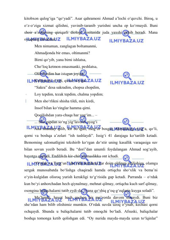  
 
kitobxon qulog‘iga “qo‘yadi”. Asar qahramoni Ahmad a’lochi o‘quvchi. Biroq, u 
o‘z-o‘ziga xizmat qilishni, yuvinib-taranib yurishni uncha ep ko‘rmaydi. Buni 
shoir a’zolarning qiziqarli diologi vositasida juda yaxshi ochib beradi. Mana 
oyoqning oh-nolasi: 
Men nimaman, zanglagan boltamanmi, 
Ahmadjonda bir emas, oltimanmi? 
Birni qo‘yib, yana birni ishlatsa, 
Cho‘loq ketmon emasmanki, peshlatsa, 
Olib bordim har istagan joyiga, 
Kultepami, o‘rmi, qirmi, soyiga, 
“Sakra” desa sakradim, chopsa chopdim, 
Loy tepdim, tezak tepdim, chalma yopdim; 
Men sho‘rlikni shisha tildi, mix kirdi, 
Insof bilan ko‘ringlar hamma qirni. 
Qoqilishdan yara-chaqa har yog‘im... –  
... Shu gapdan so‘ng yig‘lavordi oyog‘i 
Ana shunday qilib, kir bo‘lgan, mog‘or bosgan Ahmadning oyog‘a, qo‘li, 
qorni va boshqa a’zolari “ish tashlaydi”. Issig‘i 41 darajaga ko‘tarilib ketadi. 
Bemorning salomatligini tekshirib ko‘rgan do‘xtir uning kasallik varaqasiga suv 
bilan sovun yozib beradi. Bu “dori”dan unumli foydalangan Ahmad sog‘ayib, 
hayotga qaytadi. Endilikda kir-chir yurmaslikka ont ichadi.  
“O‘rdak va Turg‘un” she’rida bolalarni har doim oldinga intilishiga, olamga 
sergak munosabatda bo‘lishga chaqiradi hamda ortiqcha sho‘xlik va bema’ni 
o‘yin-kulgidan olisroq yurish kerakligi to‘g‘risida gap ketadi. Parranda – o‘rdak 
kun bo‘yi anhorchadan hech qiynalmay, mehnat qilmay, ortiqcha kuch sarf qilmay, 
osongina baliqchalarni tutib eydi-da, “yana qo‘shiq g‘oq-g‘oqlarin kuyga soladi”. 
Ma’lumki, hayot hech qachon bir me’yorda davom etmaydi. Buni biz 
she’rdan ham bilib olishimiz mumkin. O‘rdak suvda uzoq o‘ynab, kechasi qorni 
ochqaydi. Shunda u baliqchalarni tutib emoqchi bo‘ladi. Afsuski, baliqchalar 
boshqa tomonga ketib qolishgan edi. “Oy nurida mayda-mayda uzun to‘lqinlar” 
