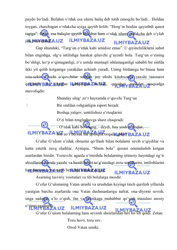  
 
paydo bo‘ladi. Befahm o‘rdak esa ularni baliq deb tutib emoqchi bo‘ladi... Holdan 
toygan, charchagan o‘rdakcha uyiga qaytib kelib, “Horg‘in boshin qayiribdi qanot 
tagiga”. Ertasi esa baliqlar qaytib kelishsa ham o‘rdak ularni pufakcha deb o‘ylab 
jim yotaveribdi. 
Gap shundaki, “Turg‘un o‘rdak kabi umidsiz emas”. U qiyinchiliklarni sabot 
bilan engishga, olg‘a intilishga harakat qiluvchi g‘ayratli bola. Turg‘un o‘zining 
bo‘shligi, ko‘p o‘qimaganligi, o‘z ustida mustaqil ishlamaganligi sababli bir sinfda 
ikki yil qolib ketganiga yurakdan achinib yuradi. Uning birdaniga bo‘lmasa ham 
asta-sekin a’lochi o‘quvchilar safidan joy olishi kitobxonda yaxshi taassurot 
qoldiradi. Bu jihatdan qaraydigan bo‘lsak, quyidagi misralar maqsadga 
muvofiqdir: 
 
 
Shunday ulug‘ zo‘r bayramda o‘quvchi Turg‘un  
 
 
Bir sinfdan oshganligin raport beradi: 
 
 
Boshqa yalqov, umtilishsiz o‘rtoqlarini  
 
 
O‘zi bilan tenglashuvga shaxt chaqiradi: 
 
 
- O‘rdak kabi bo‘lmang, - deydi, hoy yosh o‘rtoqlar, 
 
 
Biz zo‘r bersak har qoloqlik orqada qolar! 
G‘afur G‘ulom o‘rdak obrazini qo‘llash bilan bolalarni sevib o‘qiydilar va 
katta estetik zavq oladilar. Ayniqsa, “Shum bola” qissasi ommalashib ketgan 
asarlardan biridir. Yozuvchi agarda o‘tmishda bolalarning ijtimoiy hayotdagi og‘ir 
ahvollarini hamda yaxshi va baxtli hayot to‘g‘risidagi orzu-umidlarini, intilishlarini 
ham haqqoniy ko‘rsatib berishga harakat qilgan. 
Asarning tasviriy vositalari va tili bolalarga mosdir.  
G‘ofur G‘ulomning Vatan urushi va urushdan keyingi tinch qurilish yillarida 
yaratgan barcha asarlarida ona Vatan dushmanlariga nafrat, ona-diyorni sevish, 
unga sadoqat, a’lo o‘qish, fan va texnikaga muhabbat qo‘yish masalasi asosiy 
o‘rinni egallaydi.  
G‘afur G‘ulom bolalarning ham sevimli shoirlaridan biri bo‘lib qoldi. Zotan: 
 
 
 
Toza havo, toza suv, 
 
 
 
Ozod Vatan seniki. 
