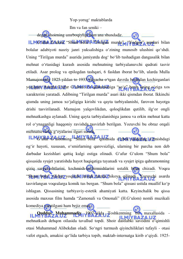  
 
 
 
 
Yop-yorug‘ maktablarda 
 
 
 
Ilm va fan seniki –  
degan shoirning umrboqiyligi ham ana shundadir. 
G‘afur G‘ulom “Shum bola”, “Tirilgan murda”, “Yodgor” asarlari bilan 
bolalar adabiyoti nasriy janri yuksalishiga o‘zining munosib ulushini qo‘shdi. 
Uning “Tirilgan murda” asarida jamiyatda dog‘ bo‘lib tushadigan dangasalik bilan 
mehnat o‘rtasidagi kurash asosida mehnatning tarbiyalanuvchi qudrati tasvir 
etiladi. Asar prolog va epilogdan tashqari, 6 fasldan iborat bo‘lib, ularda Mulla 
Mamajonning 1925-yildan to 1933-yilgacha o‘tgan davrda boshidan kechirganlari 
yozilgan. Asarda G‘afur G‘ulom o‘z qahramoniga “so‘z” berib uning o‘ziga xos 
xarakterini yaratadi. Adibning “Tirilgan murda” asari ikki qismdan iborat. Ikkinchi 
qismda uning jamoa xo‘jaligiga kirishi va qayta tarbiyalanishi, farovon hayotga 
erishi tasvirilanadi. Mamajon yalqovlikdan, qoloqlikdan qutilib, ilg‘or ongli 
mehnatkashga aylanadi. Uning qayta tarbiyalanishiga jamoa va erkin mehnat katta 
rol o‘ynaganligi haqqoniy ravishda tasvirlab berilgan. Yozuvchi bu obraz orqali 
mehnatsevarlik g‘oyalarini ilgari suradi.  
G‘afur G‘ulomning “Shum bola” qissasida o‘zbek xalqining o‘tmishdagi 
og‘ir hayoti, xususan, o‘smirlarning qarovsizligi, ularning bir parcha non deb 
darbadar kezishlari qattiq kulgi ostiga olinadi. G‘afur G‘ulom “Shum bola” 
qissasida syujet yaratishda hayot haqiqatiga tayanadi va syujet ipiga qahramonning 
qiziq sarguzashtlarini, kechmish-kechirmishlarini ustalik bilan chizadi. Voqea 
“Shum bola” tilidan yoqimli, zavqli tarzda hikoya qilinadi. Yozuvchi asarda 
tasvirlangan voqealarga komik tus bergan. “Shum bola” qissasi ustida muallif ko‘p 
ishlagan. Qissasining tarbiyaviy-estetik ahamiyati katta. Keyinchalik bu qissa 
asosida maxsus film hamda “Zamonali va Omonali” (H.G‘ulom) nomli muzikali 
komediya yaratilgani ham bejiz emas. 
Quddus Muhammadiy 1907-yilda Toshkentning bir maxallasida - 
mehnatkash dehqon oilasida tavallud topdi. Shoir dastlabki savodini o‘qimishli 
otasi Muhammad Alibekdan oladi. So‘ngri turmush qiyinchiliklari tufayli - otasi 
vafot etgach, amakisi qo‘lida tarbiya topib, maktab-internatga kirib o‘qiydi. 1925-
