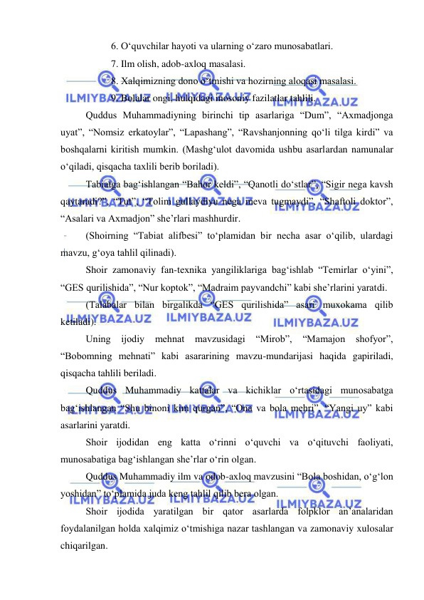  
 
 
6. O‘quvchilar hayoti va ularning o‘zaro munosabatlari. 
 
7. Ilm olish, adob-axloq masalasi. 
 
8. Xalqimizning dono o‘tmishi va hozirning aloqasi masalasi. 
 
9. Bolalar ongi, hulqidagi inosoniy fazilatlar tahlili. 
Quddus Muhammadiyning birinchi tip asarlariga “Dum”, “Axmadjonga 
uyat”, “Nomsiz erkatoylar”, “Lapashang”, “Ravshanjonning qo‘li tilga kirdi” va 
boshqalarni kiritish mumkin. (Mashg‘ulot davomida ushbu asarlardan namunalar 
o‘qiladi, qisqacha taxlili berib boriladi). 
Tabiatga bag‘ishlangan “Bahor keldi”, “Qanotli do‘stlar”, “Sigir nega kavsh 
qaytaradi?”, “Tut”, “Tolim gullaydiyu nega meva tugmaydi”, “Shaftoli doktor”, 
“Asalari va Axmadjon” she’rlari mashhurdir. 
(Shoirning “Tabiat alifbesi” to‘plamidan bir necha asar o‘qilib, ulardagi 
mavzu, g‘oya tahlil qilinadi). 
Shoir zamonaviy fan-texnika yangiliklariga bag‘ishlab “Temirlar o‘yini”, 
“GES qurilishida”, “Nur koptok”, “Madraim payvandchi” kabi she’rlarini yaratdi. 
(Talabalar bilan birgalikda “GES qurilishida” asari muxokama qilib 
ketiladi). 
Uning ijodiy 
mehnat 
mavzusidagi 
“Mirob”, 
“Mamajon 
shofyor”, 
“Bobomning mehnati” kabi asararining mavzu-mundarijasi haqida gapiriladi, 
qisqacha tahlili beriladi. 
Quddus Muhammadiy kattalar va kichiklar o‘rtasidagi munosabatga 
bag‘ishlangan “Shu binoni kim qurgan”, “Ona va bola mehri”, “Yangi uy” kabi 
asarlarini yaratdi. 
Shoir ijodidan eng katta o‘rinni o‘quvchi va o‘qituvchi faoliyati, 
munosabatiga bag‘ishlangan she’rlar o‘rin olgan. 
Quddus Muhammadiy ilm va odob-axloq mavzusini “Bola boshidan, o‘g‘lon 
yoshidan” to‘plamida juda keng tahlil qilib bera olgan. 
Shoir ijodida yaratilgan bir qator asarlarda folpklor an’analaridan 
foydalanilgan holda xalqimiz o‘tmishiga nazar tashlangan va zamonaviy xulosalar 
chiqarilgan. 

