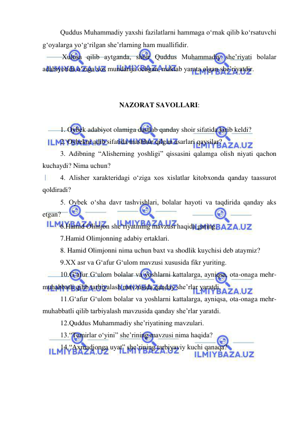  
 
Quddus Muhammadiy yaxshi fazilatlarni hammaga o‘rnak qilib ko‘rsatuvchi 
g‘oyalarga yo‘g‘rilgan she’rlarning ham muallifidir. 
 Xulosa qilib aytganda, shoir Quddus Muhammadiy she’riyati bolalar 
adabiyotida o‘ziga xos mundarija ochgan, maktab yarata olgan she’riyatdir. 
 
 
NAZORAT SAVOLLARI: 
 
1. Oybek adabiyot olamiga dastlab qanday shoir sifatida kirib keldi? 
2. Oybekni adib sifatida mashhur qilgan asarlari qaysilar? 
3. Adibning “Alisherning yoshligi” qissasini qalamga olish niyati qachon 
kuchaydi? Nima uchun? 
4. Alisher xarakteridagi o‘ziga xos xislatlar kitobxonda qanday taassurot 
qoldiradi? 
5. Oybek o‘sha davr tashvishlari, bolalar hayoti va taqdirida qanday aks 
etgan? 
6.Hamid Olimjon she’riyatining mavzusi haqida garing. 
7.Hamid Olimjonning adabiy ertaklari. 
8. Hamid Olimjonni nima uchun baxt va shodlik kuychisi deb ataymiz? 
9.XX asr va G‘afur G‘ulom mavzusi xususida fikr yuriting. 
10.G‘afur G‘ulom bolalar va yoshlarni kattalarga, ayniqsa, ota-onaga mehr-
muhabbatli qilib tarbiyalash mavzusida qanday she’rlar yaratdi. 
11.G‘afur G‘ulom bolalar va yoshlarni kattalarga, ayniqsa, ota-onaga mehr-
muhabbatli qilib tarbiyalash mavzusida qanday she’rlar yaratdi. 
12.Quddus Muhammadiy she’riyatining mavzulari. 
13.“Temirlar o‘yini” she’rining mavzusi nima haqida? 
14.“Axmadjonga uyat” she’rining tarbiyaviy kuchi qanaqa?  
 
 
 
