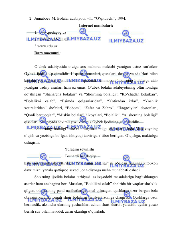  
 
2. Jumaboev M. Bolalar adabiyoti. –T.: “O‘qituvchi”, 1994.  
Internet manbalari: 
1. www.pedagog.uz 
2. www.ZiyoNET.uz 
3.www.edu.uz 
Dars mazmuni:  
 
O‘zbek adabiyotida o‘ziga xos mahorat maktabi yaratgan ustoz san’atkor 
Oybek ijodi ko‘p qirralidir. U qator romanlari, qissalari, doston va she’rlari bilan 
kattalar yozuvchisi sifatida shuhrat qozondi. Ammo san’atkorning bolalarga atab 
yozilgan badiiy asarlari ham oz emas. O‘zbek bolalar adabiyotining oltin fondiga 
qo‘shilgan “Shaharcha bolalari” va “Shoirning bolaligi”, “Ko‘chadan ketarkan”, 
“Bolalikni eslab”, 
“Esimda 
qolganlaridan”, “Xotiradan izlar”, “Yoshlik 
xotiralaridan” she’rlari, “Bobom”, “Zafar va Zahro”, “Haqgo‘ylar” dostonlari, 
“Qonli barmoqlar”, “Miskin bolalar” hikoyalari, “Bolalik”, “Alisherning bolaligi” 
qissalari ayni paytda sevimli yozuvchimiz Oybek ijodining gultojlaridir. 
“Shoirning bolaligi” she’ri – tarjimai holga oid asar. Unda Musavoyning 
o‘qish va yozishga bo‘lgan ishtiyoqi tasviriga e’tibor berilgan. O‘qishga, maktabga 
oshiqishi: 
 
 
 
Yuragim sevinishi 
 
 
 
Toshardi har daqiqa –  
kabi misralarida aks ettiriladi. “Shoirning bolaligi” ni o‘qigan bugungi kitobxon 
davrimizni yanala qattiqroq sevadi, ona-diyorga mehr-muhabbati oshadi. 
Shoirning ijodida bolalar tarbiyasi, axloq-odobi masalalariga bag‘ishlangan 
asarlar ham anchagina bor. Masalan, “Bolalikni eslab” she’rida bir vaqtlar sho‘xlik 
qilgan, ota-onaning pand-nasihatlariga amal qilmagan, qushlarga ozor bergan bola 
obrazini yaratish orqali shoir bolalarni tartib-intizomga chaqiradi. Qushlarga ozor 
bermaslik, aksincha ularning yashashlari uchun shart-sharoit yaratish, uyalar yasab 
berish suv bilan havodek zarur ekanligi o‘qtiriladi. 
